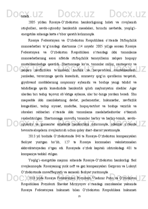 tutadi.
2005   yildan   Rossiya-O‘zbekiston   hamkorligining   holati   va   rivojlanish
istiqbollari,   savdo-iqtisodiy   hamkorlik   masalalari,   birinchi   navbatda,   yoqilg‘i-
energetika sohasiga katta e’tibor qaratib kelinmoqda.
Rossiya   Federatsiyasi   va   O‘zbekiston   Respublikasi   o‘rtasida   Ittifoqchilik
munosabatlari   to‘g‘risidagi   shartnoma   (14   noyabr   2005   yil)ga   asosan   Rossiya
Federatsiyasi   va   O‘zbekiston   Respublikasi   o‘rtasidagi   ikki   tomonlama
munosabatlarning   asosi   sifatida   ittifoqchilik   tamoyillarini   xalqaro   huquqiy
mustahkamlashga   qaratildi.   Shartnomaga   ko‘ra,   tomonlar   milliy,   mintaqaviy   va
xalqaro   xavfsizlikni   ta’minlash,   tinchlik   va   barqarorlikni   mustahkamlash,
jumladan,   terrorizmga   qarshi   kurashish,   ommaviy   qirg‘in   qurollarini   tarqatish,
giyohvand   moddalarning   noqonuniy   aylanishi   va   boshqa   yangi   tahdid   va
tahdidlarga   qarshi   kurashishda   hamkorlik   qilish   majburiyatini   oladilar.   Agar
ulardan   biri   tashqi   tajovuz   ob’ektiga   aylansa,   ular   bir-biriga   yordam   beradi.   Shu
maqsadda   ikki   mamlakatning   davlat,   parlamentlar,   hukumatlar,   xavfsizlik
kengashlari,   tashqi   siyosat,   mudofaa,   huquq-tartibot   va   boshqa   vazirlik   va
idoralari   rahbarlari   o‘rtasida   ikki   tomonlama   maslahatlashuvlar   o‘tkazish
rejalashtirilgan.   Shartnomaga   muvofiq   tomonlar   harbiy   va   harbiy-texnik,   savdo-
iqtisodiy   va   gumanitar   sohalarda   hamkorlikni   oshirmoqda,   odamlar   o‘rtasida
bevosita aloqalarni rivojlantirish uchun qulay shart-sharoit yaratmoqda.
2013   yil   boshida   O‘zbekistonda   846   ta   Rossiya-O‘zbekiston   kompaniyalari
faoliyat   yuritgan   bo‘lib,   127   ta   Rossiya   korxonalari   vakolatxonalari
akkreditatsiyadan   o‘tgan   edi.   Rossiyada   o‘zbek   kapitali   ishtirokidagi   401   ta
kompaniya tashkil etilgan.
Yoqilg‘i-energetika   majmui   sohasida   Rossiya-O‘zbekiston   hamkorligi   faol
rivojlanmoqda. Rossiyaning yirik neft va gaz kompaniyalari Gazprom va Lukoyl
O‘zbekistonda muvaffaqiyatli va samarali faoliyat yuritmoqda.
2018   yilda   Rossiya   Federatsiyasi   Prezidenti   Vladimir   Putin   va   O‘zbekiston
Respublikasi   Prezidenti   Shavkat   Mirziyoyev   o‘rtasidagi   muzokaralar   yakunida
Rossiya   Federatsiyasi   hukumati   bilan   O‘zbekiston   Respublikasi   hukumati
25 