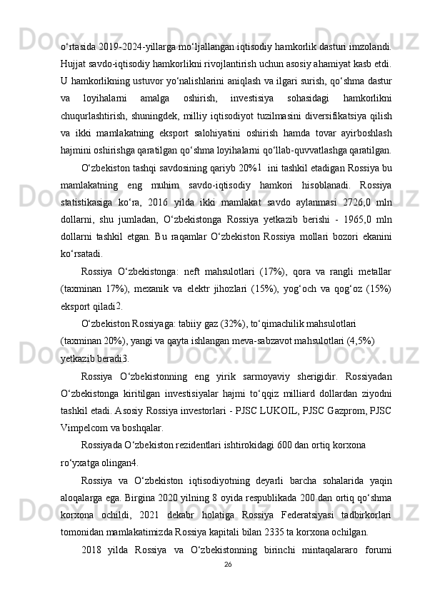 o‘rtasida 2019-2024-yillarga mo‘ljallangan iqtisodiy hamkorlik dasturi imzolandi.
Hujjat savdo-iqtisodiy hamkorlikni rivojlantirish uchun asosiy ahamiyat kasb etdi.
U hamkorlikning ustuvor yo‘nalishlarini aniqlash va ilgari surish, qo‘shma dastur
va   loyihalarni   amalga   oshirish,   investisiya   sohasidagi   hamkorlikni
chuqurlashtirish,  shuningdek,  milliy iqtisodiyot  tuzilmasini  diversifikatsiya  qilish
va   ikki   mamlakatning   eksport   salohiyatini   oshirish   hamda   tovar   ayirboshlash
hajmini oshirishga qaratilgan qo‘shma loyihalarni qo‘llab-quvvatlashga qaratilgan.
O‘zbekiston tashqi savdosining qariyb 20% 1
   ini tashkil etadigan Rossiya bu
mamlakatning   eng   muhim   savdo-iqtisodiy   hamkori   hisoblanadi.   Rossiya
statistikasiga   ko‘ra,   2016   yilda   ikki   mamlakat   savdo   aylanmasi   2726,0   mln
dollarni,   shu   jumladan,   O‘zbekistonga   Rossiya   yetkazib   berishi   -   1965,0   mln
dollarni   tashkil   etgan.   Bu   raqamlar   O‘zbekiston   Rossiya   mollari   bozori   ekanini
ko‘rsatadi.
Rossiya   O‘zbekistonga:   neft   mahsulotlari   (17%),   qora   va   rangli   metallar
(taxminan   17%),   mexanik   va   elektr   jihozlari   (15%),   yog‘och   va   qog‘oz   (15%)
eksport qiladi 2
.
O‘zbekiston Rossiyaga: tabiiy gaz (32%), to‘qimachilik mahsulotlari 
(taxminan 20%), yangi va qayta ishlangan meva-sabzavot mahsulotlari (4,5%) 
yetkazib beradi 3
.
Rossiya   O‘zbekistonning   eng   yirik   sarmoyaviy   sherigidir.   Rossiyadan
O‘zbekistonga   kiritilgan   investisiyalar   hajmi   to‘qqiz   milliard   dollardan   ziyodni
tashkil etadi. Asosiy Rossiya investorlari - PJSC LUKOIL, PJSC Gazprom, PJSC
Vimpelcom va boshqalar.
Rossiyada O‘zbekiston rezidentlari ishtirokidagi 600 dan ortiq korxona 
ro‘yxatga olingan 4
.
Rossiya   va   O‘zbekiston   iqtisodiyotning   deyarli   barcha   sohalarida   yaqin
aloqalarga ega. Birgina 2020 yilning 8 oyida respublikada 200 dan ortiq qo‘shma
korxona   ochildi,   2021   dekabr   holatiga   Rossiya   Federatsiyasi   tadbirkorlari
tomonidan mamlakatimizda Rossiya kapitali bilan 2335 ta korxona ochilgan.
2018   yilda   Rossiya   va   O‘zbekistonning   birinchi   mintaqalararo   forumi
26