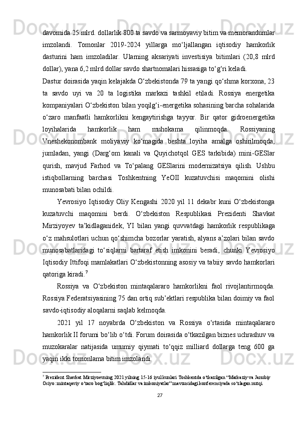 davomida 25 mlrd. dollarlik 800 ta savdo va sarmoyaviy bitim va memorandumlar
imzolandi.   Tomonlar   2019-2024   yillarga   mo‘ljallangan   iqtisodiy   hamkorlik
dasturini   ham   imzoladilar.   Ularning   aksariyati   investisiya   bitimlari   (20,8   mlrd
dollar), yana 6,2 mlrd dollar savdo shartnomalari hissasiga to‘g‘ri keladi.
Dastur doirasida yaqin kelajakda O‘zbekistonda 79 ta yangi qo‘shma korxona, 23
ta   savdo   uyi   va   20   ta   logistika   markazi   tashkil   etiladi.   Rossiya   energetika
kompaniyalari O‘zbekiston bilan yoqilg‘i-energetika sohasining barcha sohalarida
o‘zaro   manfaatli   hamkorlikni   kengaytirishga   tayyor.   Bir   qator   gidroenergetika
loyihalarida   hamkorlik   ham   muhokama   qilinmoqda.   Rossiyaning
Vneshekonombank   moliyaviy   ko‘magida   beshta   loyiha   amalga   oshirilmoqda,
jumladan,   yangi   (Darg‘om   kanali   va   Quyichotqol   GES   tarkibida)   mini-GESlar
qurish,   mavjud   Farhod   va   To‘palang   GESlarini   modernizatsiya   qilish.   Ushbu
istiqbollarning   barchasi   Toshkentning   YeOII   kuzatuvchisi   maqomini   olishi
munosabati bilan ochildi.
Yevrosiyo   Iqtisodiy   Oliy   Kengashi   2020   yil   11   dekabr   kuni   O‘zbekistonga
kuzatuvchi   maqomini   berdi.   O‘zbekiston   Respublikasi   Prezidenti   Shavkat
Mirziyoyev   ta’kidlaganidek,   YI   bilan   yangi   quvvatdagi   hamkorlik   respublikaga
o‘z mahsulotlari uchun qo‘shimcha bozorlar yaratish, alyans a’zolari bilan savdo
munosabatlaridagi   to‘siqlarni   bartaraf   etish   imkonini   beradi,   chunki   Yevrosiyo
Iqtisodiy Ittifoqi mamlakatlari O‘zbekistonning asosiy va tabiiy savdo hamkorlari
qatoriga kiradi. 7
Rossiya   va   O‘zbekiston   mintaqalararo   hamkorlikni   faol   rivojlantirmoqda.
Rossiya Federatsiyasining 75 dan ortiq sub’ektlari respublika bilan doimiy va faol
savdo-iqtisodiy aloqalarni saqlab kelmoqda.
2021   yil   17   noyabrda   O‘zbekiston   va   Rossiya   o‘rtasida   mintaqalararo
hamkorlik II forumi bo‘lib o‘tdi. Forum doirasida o‘tkazilgan biznes uchrashuv va
muzokaralar   natijasida   umumiy   qiymati   to‘qqiz   milliard   dollarga   teng   600   ga
yaqin ikki tomonlama bitim imzolandi.
7
  Prezident Shavkat Mirziyoevning 2021 yilning 15-16 iyul kunlari Toshkentda o‘tkazilgan “Markaziy va Janubiy 
Osiyo: mintaqaviy o‘zaro bog‘liqlik. Tahdidlar va imkoniyatlar” mavzusidagi konferensiyada so‘zlagan nutqi.
27