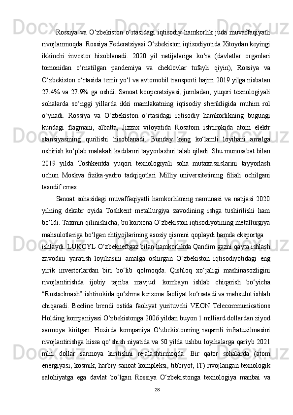 Rossiya   va   O‘zbekiston   o‘rtasidagi   iqtisodiy   hamkorlik   juda   muvaffaqiyatli
rivojlanmoqda. Rossiya Federatsiyasi O‘zbekiston iqtisodiyotida Xitoydan keyingi
ikkinchi   investor   hisoblanadi.   2020   yil   natijalariga   ko‘ra   (davlatlar   organlari
tomonidan   o‘rnatilgan   pandemiya   va   cheklovlar   tufayli   qiyin),   Rossiya   va
O‘zbekiston o‘rtasida temir yo‘l va avtomobil transporti hajmi 2019 yilga nisbatan
27.4% va 27.9% ga oshdi. Sanoat kooperatsiyasi, jumladan, yuqori texnologiyali
sohalarda   so‘nggi   yillarda   ikki   mamlakatning   iqtisodiy   sherikligida   muhim   rol
o‘ynadi.   Rossiya   va   O‘zbekiston   o‘rtasidagi   iqtisodiy   hamkorlikning   bugungi
kundagi   flagmani,   albatta,   Jizzax   viloyatida   Rosatom   ishtirokida   atom   elektr
stansiyasining   qurilishi   hisoblanadi.   Bunday   keng   ko‘lamli   loyihani   amalga
oshirish ko‘plab malakali kadrlarni tayyorlashni talab qiladi. Shu munosabat bilan
2019   yilda   Toshkentda   yuqori   texnologiyali   soha   mutaxassislarini   tayyorlash
uchun   Moskva   fizika-yadro   tadqiqotlari   Milliy   universitetining   filiali   ochilgani
tasodif emas.
Sanoat   sohasidagi   muvaffaqiyatli   hamkorlikning   namunasi   va   natijasi   2020
yilning   dekabr   oyida   Toshkent   metallurgiya   zavodining   ishga   tushirilishi   ham
bo‘ldi. Taxmin qilinishicha, bu korxona O‘zbekiston iqtisodiyotining metallurgiya
mahsulotlariga bo‘lgan ehtiyojlarining asosiy qismini qoplaydi hamda eksportga
ishlaydi. LUKOYL O‘zbekneftgaz bilan hamkorlikda Qandim gazni qayta ishlash
zavodini   yaratish   loyihasini   amalga   oshirgan   O‘zbekiston   iqtisodiyotidagi   eng
yirik   investorlardan   biri   bo‘lib   qolmoqda.   Qishloq   xo‘jaligi   mashinasozligini
rivojlantirishda   ijobiy   tajriba   mavjud:   kombayn   ishlab   chiqarish   bo‘yicha
“Rostselmash” ishtirokida qo‘shma korxona faoliyat ko‘rsatadi va mahsulot ishlab
chiqaradi.   Beeline   brendi   ostida   faoliyat   yurituvchi   VEON   Telecommunications
Holding kompaniyasi O‘zbekistonga 2006 yildan buyon 1 milliard dollardan ziyod
sarmoya   kiritgan.   Hozirda   kompaniya   O‘zbekistonning   raqamli   infratuzilmasini
rivojlantirishga hissa qo‘shish niyatida va 50 yilda ushbu loyihalarga qariyb 2021
mln.   dollar   sarmoya   kiritishni   rejalashtirmoqda.   Bir   qator   sohalarda   (atom
energiyasi, kosmik, harbiy-sanoat kompleksi, tibbiyot, IT) rivojlangan texnologik
salohiyatga   ega   davlat   bo‘lgan   Rossiya   O‘zbekistonga   texnologiya   manbai   va
28 