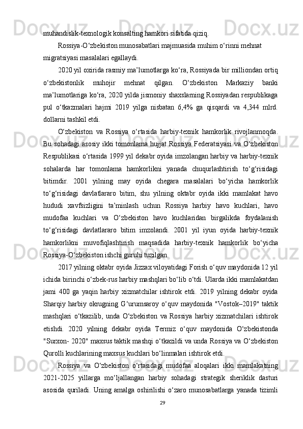 muhandislik-texnologik konsalting hamkori sifatida qiziq.
Rossiya-O‘zbekiston munosabatlari majmuasida muhim o‘rinni mehnat 
migratsiyasi masalalari egallaydi.
2020 yil oxirida rasmiy ma’lumotlarga ko‘ra, Rossiyada bir milliondan ortiq
o‘zbekistonlik   muhojir   mehnat   qilgan.   O‘zbekiston   Markaziy   banki
ma’lumotlariga ko‘ra, 2020 yilda jismoniy shaxslarning Rossiyadan respublikaga
pul   o‘tkazmalari   hajmi   2019   yilga   nisbatan   6,4%   ga   qisqardi   va   4,344   mlrd.
dollarni tashkil etdi.
O‘zbekiston   va   Rossiya   o‘rtasida   harbiy-texnik   hamkorlik   rivojlanmoqda.
Bu sohadagi  asosiy  ikki  tomonlama hujjat  Rossiya  Federatsiyasi  va O‘zbekiston
Respublikasi o‘rtasida 1999 yil dekabr oyida imzolangan harbiy va harbiy-texnik
sohalarda   har   tomonlama   hamkorlikni   yanada   chuqurlashtirish   to‘g‘risidagi
bitimdir.   2001   yilning   may   oyida   chegara   masalalari   bo‘yicha   hamkorlik
to‘g‘risidagi   davlatlararo   bitim,   shu   yilning   oktabr   oyida   ikki   mamlakat   havo
hududi   xavfsizligini   ta’minlash   uchun   Rossiya   harbiy   havo   kuchlari,   havo
mudofaa   kuchlari   va   O‘zbekiston   havo   kuchlaridan   birgalikda   foydalanish
to‘g‘risidagi   davlatlararo   bitim   imzolandi.   2001   yil   iyun   oyida   harbiy-texnik
hamkorlikni   muvofiqlashtirish   maqsadida   harbiy-texnik   hamkorlik   bo‘yicha
Rossiya-O‘zbekiston ishchi guruhi tuzilgan.
2017 yilning oktabr oyida Jizzax viloyatidagi Forish o‘quv maydonida 12 yil
ichida birinchi o‘zbek-rus harbiy mashqlari bo‘lib o‘tdi. Ularda ikki mamlakatdan
jami   400   ga   yaqin   harbiy   xizmatchilar   ishtirok   etdi.   2019   yilning   dekabr   oyida
Sharqiy   harbiy   okrugning   G‘urumsaroy   o‘quv   maydonida   "Vostok–2019"   taktik
mashqlari   o‘tkazilib,   unda   O‘zbekiston   va   Rossiya   harbiy   xizmatchilari   ishtirok
etishdi.   2020   yilning   dekabr   oyida   Termiz   o‘quv   maydonida   O‘zbekistonda
"Surxon- 2020" maxsus taktik mashqi o‘tkazildi va unda Rossiya va O‘zbekiston
Qurolli kuchlarining maxsus kuchlari bo‘linmalari ishtirok etdi.
Rossiya   va   O‘zbekiston   o‘rtasidagi   mudofaa   aloqalari   ikki   mamlakatning
2021-2025   yillarga   mo‘ljallangan   harbiy   sohadagi   strategik   sheriklik   dasturi
asosida   quriladi.   Uning   amalga   oshirilishi   o‘zaro   munosabatlarga   yanada   tizimli
29
