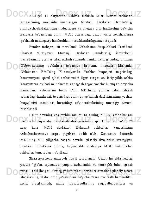2008   yil   10   oktyabrda   Bishkek   shahrida   MDH   Davlat   rahbarlari
kengashining   majlisida   imzolangan   Mustaqil   Davlatlar   Hamdo'stligi
ishtirokchi-davlatlarining   hududlararo   va   chegara   oldi   hamkorligi   bo'yicha
kengashi   to'g'risidagi   bitim.   MDH   doirasidagi   ushbu   yangi   kelishuvlarga
qo'shilish mintaqaviy hamkorlikni mustahkamlashga xizmat qiladi.
Bundan   tashqari,   20   mart   kuni   O'zbekiston   Respublikasi   Prezidenti
Shavkat   Mirziyoyev   Mustaqil   Davlatlar   Hamdo'stligi   ishtirokchi-
davlatlarining yoshlar bilan ishlash sohasida hamkorlik to'g'risidagi bitimiga
O'zbekistonning   qo'shilishi   to'g'risida   farmonni   imzoladi.   Ma'lumki,
O'zbekiston   BMTning   72-sessiyasida   Yoshlar   huquqlari   to'g'risidagi
konventsiyani   qabul   qilish   tashabbusini   ilgari   surgan   edi.Joriy   yilda   ushbu
konventsiya loyihasi muhokamasiga bag'ishlangan yoshlar huquqlari bo'yicha
Samarqand   veb-forumi   bo'lib   o'tdi.   MDHning   yoshlar   bilan   ishlash
sohasidagi  hamkorlik  to'g'risidagi  bitimiga   qo'shilish  davlatimizning  yoshlar
huquqlarini   ta'minlash   borasidagi   sa'y-harakatlarining   mantiqiy   davomi
hisoblanadi.
Ushbu   davrning   eng   muhim   natijasi   MDHning   2030   yilgacha   bo'lgan
davr   uchun   iqtisodiy   rivojlanish   strategiyasining   qabul   qilinishi   bo'ldi.   29
may   kuni   MDH   davlatlari   Hukumat   rahbarlari   kengashining
videokonferentsiya   orqali   yig'ilishi   bo'lib   o'tdi.   Uchrashuv   doirasida
MDHning   2030   yilgacha   bo'lgan   davrda   iqtisodiy   rivojlanish   strategiyasi
loyihasi   muhokama   qilindi,   keyinchalik   strategiya   MDH   hukumatlari
rahbarlari tomonidan ma'qullandi.
Strategiya   keng   qamrovli   hujjat   hisoblanadi.   Ushbu   hujjatda   hozirgi
paytda   “global   iqtisodiyot   yuqori   turbulentlik   va   noaniqlik   bilan   ajralib
turishi” ta'kidlangan. Strategiya ishtirokchi davlatlar o'rtasida iqtisodiy o'zaro
aloqalarning 30 dan ortiq yo'nalishlari bo'yicha o'zaro manfaatli hamkorlikni
izchil   rivojlantirish,   milliy   iqtisodiyotlarning   raqobatbardoshligi   va
3