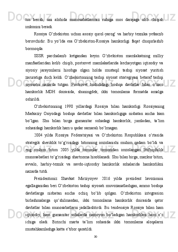 tus   berish,   uni   alohida   munosabatlarimiz   ruhiga   mos   darajaga   olib   chiqish
imkonini beradi.
Rossiya   O‘zbekiston   uchun   asosiy   qurol-yarog‘   va   harbiy   texnika   yetkazib
beruvchidir.   Bu   yo‘lda   esa   O‘zbekiston-Rossiya   hamkorligi   faqat   chuqurlashib
bormoqda.
SSSR   parchalanib   ketgandan   keyin   O‘zbekiston   mamlakatning   milliy
manfaatlaridan   kelib   chiqib,   postsovet   mamlakatlarida   kechayotgan   iqtisodiy   va
siyosiy   jarayonlarni   hisobga   olgan   holda   mustaqil   tashqi   siyosat   yuritish
zaruratiga   duch   keldi.   O‘zbekistonning   tashqi   siyosat   strategiyasi   betaraf   tashqi
siyosatni   nazarda   tutgan.   Postsovet   hududidagi   boshqa   davlatlar   bilan   o‘zaro
hamkorlik   MDH   doirasida,   shuningdek,   ikki   tomonlama   formatda   amalga
oshirildi.
O‘zbekistonning   1990   yillardagi   Rossiya   bilan   hamkorligi   Rossiyaning
Markaziy   Osiyodagi   boshqa   davlatlar   bilan   hamkorligiga   nisbatan   ancha   kam
bo‘lgan.   Shu   bilan   birga   gumanitar   sohadagi   hamkorlik,   jumladan,   ta’lim
sohasidagi hamkorlik ham u qadar samarali bo‘lmagan.
2004   yilda   Rossiya   Federatsiyasi   va   O‘zbekiston   Respublikasi   o‘rtasida
strategik   sheriklik   to‘g‘risidagi   bitimning   imzolanishi   muhim   qadam   bo‘ldi   va
eng   muhim   bitim   2005   yilda   tomonlar   tomonidan   imzolangan   Ittifoqchilik
munosabatlari to‘g‘risidagi shartnoma hisoblanadi. Shu bilan birga, mazkur bitim,
avvalo,   harbiy-texnik   va   savdo-iqtisodiy   hamkorlik   sohalarida   hamkorlikni
nazarda tutdi.
Prezidentimiz   Shavkat   Mirziyoyev   2016   yilda   prezident   lavozimini
egallaganidan beri  O‘zbekiston tashqi  siyosati  muvozanatlashgan,  ammo boshqa
davlatlarga   nisbatan   ancha   ochiq   bo‘lib   qolgan.   O‘zbekiston   integrasion
birlashmalarga   qo‘shilmasdan,   ikki   tomonlama   hamkorlik   doirasida   qator
davlatlar   bilan   munosabatlarni   jadallashtirdi.   Bu   tendensiya   Rossiya   bilan   ham
iqtisodiy,   ham   gumanitar   sohalarda   namoyon   bo‘ladigan   hamkorlikni   ham   o‘z
ichiga   oladi.   Birinchi   marta   ta’lim   sohasida   ikki   tomonlama   aloqalarni
mustahkamlashga katta e’tibor qaratildi.
30