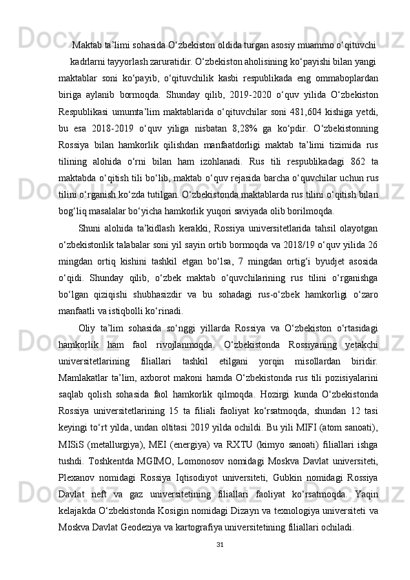 Maktab ta’limi sohasida O‘zbekiston oldida turgan asosiy muammo o‘qituvchi
kadrlarni tayyorlash zaruratidir. O‘zbekiston aholisining ko‘payishi bilan yangi
maktablar   soni   ko‘payib,   o‘qituvchilik   kasbi   respublikada   eng   ommaboplardan
biriga   aylanib   bormoqda.   Shunday   qilib,   2019-2020   o‘quv   yilida   O‘zbekiston
Respublikasi   umumta’lim   maktablarida   o‘qituvchilar   soni   481,604   kishiga   yetdi,
bu   esa   2018-2019   o‘quv   yiliga   nisbatan   8,28%   ga   ko‘pdir.   O‘zbekistonning
Rossiya   bilan   hamkorlik   qilishdan   manfaatdorligi   maktab   ta’limi   tizimida   rus
tilining   alohida   o‘rni   bilan   ham   izohlanadi.   Rus   tili   respublikadagi   862   ta
maktabda o‘qitish tili bo‘lib, maktab o‘quv rejasida barcha o‘quvchilar uchun rus
tilini o‘rganish ko‘zda tutilgan. O‘zbekistonda maktablarda rus tilini o‘qitish bilan
bog‘liq masalalar bo‘yicha hamkorlik yuqori saviyada olib borilmoqda.
Shuni   alohida   ta’kidlash   kerakki,   Rossiya   universitetlarida   tahsil   olayotgan
o‘zbekistonlik talabalar soni yil sayin ortib bormoqda va 2018/19 o‘quv yilida 26
mingdan   ortiq   kishini   tashkil   etgan   bo‘lsa,   7   mingdan   ortig‘i   byudjet   asosida
o‘qidi.   Shunday   qilib,   o‘zbek   maktab   o‘quvchilarining   rus   tilini   o‘rganishga
bo‘lgan   qiziqishi   shubhasizdir   va   bu   sohadagi   rus-o‘zbek   hamkorligi   o‘zaro
manfaatli va istiqbolli ko‘rinadi.
Oliy   ta’lim   sohasida   so‘nggi   yillarda   Rossiya   va   O‘zbekiston   o‘rtasidagi
hamkorlik   ham   faol   rivojlanmoqda.   O‘zbekistonda   Rossiyaning   yetakchi
universitetlarining   filiallari   tashkil   etilgani   yorqin   misollardan   biridir.
Mamlakatlar   ta’lim,   axborot   makoni   hamda   O‘zbekistonda   rus   tili   pozisiyalarini
saqlab   qolish   sohasida   faol   hamkorlik   qilmoqda.   Hozirgi   kunda   O‘zbekistonda
Rossiya   universitetlarining   15   ta   filiali   faoliyat   ko‘rsatmoqda,   shundan   12   tasi
keyingi to‘rt yilda, undan oltitasi 2019 yilda ochildi. Bu yili MIFI (atom sanoati),
MISiS   (metallurgiya),   MEI   (energiya)   va   RXTU   (kimyo   sanoati)   filiallari   ishga
tushdi.   Toshkentda   MGIMO,   Lomonosov   nomidagi   Moskva   Davlat   universiteti,
Plexanov   nomidagi   Rossiya   Iqtisodiyot   universiteti,   Gubkin   nomidagi   Rossiya
Davlat   neft   va   gaz   universitetining   filiallari   faoliyat   ko‘rsatmoqda.   Yaqin
kelajakda O‘zbekistonda Kosigin nomidagi Dizayn va texnologiya universiteti va
Moskva Davlat Geodeziya va kartografiya universitetining filiallari ochiladi.
31