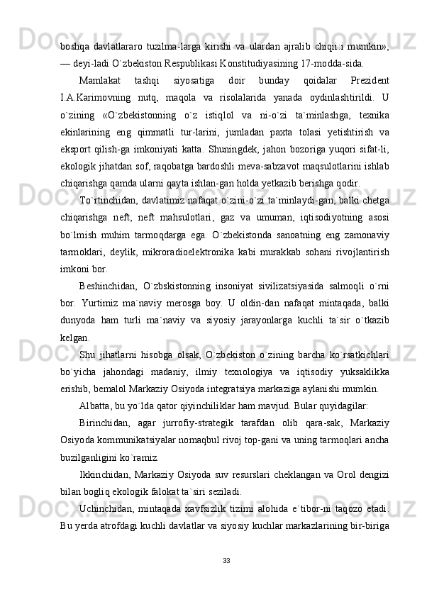 boshqa   davlatlararo   tuzilma-larga   kirishi   va   ulardan   ajralib   chiqii:i   mumkin»,
— deyi-ladi O`zbekiston Respublikasi Konstitudiyasining 17-modda-sida.
Mamlakat   tashqi   siyosatiga   doir   bunday   qoidalar   Prezident
I.A.Karimovning   nutq,   maqola   va   risolalarida   yanada   oydinlashtirildi.   U
o`zining   «O`zbekistonning   o`z   istiqlol   va   ni-o`zi   ta`minlashga,   texnika
ekinlarining   eng   qimmatli   tur-larini,   jumladan   paxta   tolasi   yetishtirish   va
eksport   qilish-ga   imkoniyati   katta.   Shuningdek,   jahon   bozoriga   yuqori   sifat-li,
ekologik jihatdan sof, raqobatga bardoshli meva-sabzavot maqsulotlarini ishlab
chiqarishga qamda ularni qayta ishlan-gan holda yetkazib berishga qodir.
To`rtinchidan, davlatimiz nafaqat  o`zini-o`zi ta`minlaydi-gan, balki chetga
chiqarishga   neft,   neft   mahsulotlari,   gaz   va   umuman,   iqtisodiyotning   asosi
bo`lmish   muhim   tarmoqdarga   ega.   O`zbekistonda   sanoatning   eng   zamonaviy
tarmoklari,   deylik,   mikroradioelektronika   kabi   murakkab   sohani   rivojlantirish
imkoni bor.
Beshinchidan,   O`zbskistonning   insoniyat   sivilizatsiyasida   salmoqli   o`rni
bor.   Yurtimiz   ma`naviy   merosga   boy.   U   oldin-dan   nafaqat   mintaqada,   balki
dunyoda   ham   turli   ma`naviy   va   siyosiy   jarayonlarga   kuchli   ta`sir   o`tkazib
kelgan.
Shu   jihatlarni   hisobga   olsak,   O`zbekiston   o`zining   barcha   ko`rsatkichlari
bo`yicha   jahondagi   madaniy,   ilmiy   texnologiya   va   iqtisodiy   yuksaklikka
erishib, bemalol Markaziy Osiyoda integratsiya markaziga aylanishi mumkin.
Albatta, bu yo`lda qator qiyinchiliklar ham mavjud. Bular quyidagilar:
Birinchidan,   agar   jurrofiy-strategik   tarafdan   olib   qara-sak,   Markaziy
Osiyoda kommunikatsiyalar nomaqbul rivoj top-gani va uning tarmoqlari ancha
buzilganligini ko`ramiz.
Ikkinchidan,   Markaziy   Osiyoda   suv   resurslari   cheklangan   va   Orol   dengizi
bilan bogliq ekologik falokat ta`siri seziladi.
Uchinchidan,   mintaqada   xavfsizlik   tizimi   alohida   e`tibor-ni   taqozo   etadi.
Bu yerda atrofdagi kuchli davlatlar va siyosiy kuchlar markazlarining bir-biriga
33