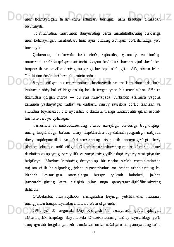 mos   kelmaydigan   ta`sir   etish   istaklari   borligini   ham   hisobga   olmasdan
bo`lmaydi.
To`rtinchidan,   musulmon   dunyosidagi   ba`zi   mamlakatlarning   bir-biriga
mos   kelmaydigan   manfaatlari   ham   ayni   bizning   xotirjam   bo`lishimizga   yo`l
bermaydi.
Qolaversa,   atrofimizda   turli   etnik,   iqtisodiy,   ijtimo-iy   va   boshqa
muammolar ichida qolgan «uchinchi dunyo» davlatla-ri ham mavjud. Jumladan
beqarorlik   va   xavf-xatarning   bu-gungi   kundagi   o`chog`i   -   Afgoniston   bilan
Tojikiston davlatlari ham shu mintaqada.
Bayon   etilgan   bu   muammolarni   kuchaytirib   va   ma`lum   dara-jada   ko`p
ishlarni   ijobiy   hal   qilishga   to`siq   bo`lib   turgan   yana   bir   masala   bor.   SHo`ro
tizimidan   qolgan   meros   —   bu   shu   min-taqada   Turkiston   atalmish   yagona
zaminda   yashayotgan   millat   va   elatlarni   sun`iy   ravishda   bo`lib   tashlash   va
shundan   foydalanib,   o`z   siyosatini   o`tkazish,   ularga   hukmronlik   qilish   asorat-
lari hali-beri yo`qolmagan.
Terrorizm   va   narkobiznesning   o`zaro   uzviyligi,   bir-biriga   bog`-liqligi,
uning   tarqalishiga   ba`zan   diniy   niqoblardan   foy-dalanilayotganligi,   natijada
diniy   aqidaparastlik   va   ekst-remizmning   rivojlanib   borayotganligi   ilmiy
jihatdan   chu-qur   taxlil   etilgan.   O`zbekiston   rahbarining   ana   shu   har   ikki   asari
davlatimizning yangi yuz yillik va yangi ming yillik-dagi siyosiy strategiyasini
belgilaydi.   Mazkur   kitobning   dunyoning   bir   necha   o`nlab   mamlakatlarida
tarjima   qilib   bo-silganligi,   jahon   siyosatdonlari   va   davlat   arboblarining   bu
kitobda   ko`tarilgan   masalalarga   bergan   yuksak   baholari,   ja-hon
jamoatchiligining   katta   qiziqish   bilan   unga   qarayetgan-ligi^fikrimizning
dalilidir.
O`zbekiston   mustaqillikka   erishgandan   keyingi   yutuklar-dan   muhimi,
uning jahon hamjamiyatidan munosib o`rin olga-nidir.
1991   yil   31   avgustda   Oliy   Kengash   VI   sessiyasida   qabul   qilingan
«Mustaqillik   haqidagi   Bayonot»da   O`zbekistonning   tashqi   siyosatdagi   yo`li
aniq   qyushb   belgilangan   edi.   Jumladan   unda:   «Xalqaro   hamjamiyatning   to`la
34