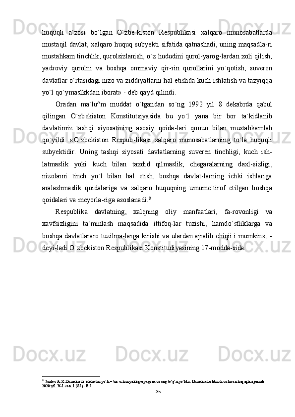 huquqli   a`zosi   bo`lgan   O`zbe-kiston   Respublikasi   xalqaro   munosabatlarda
mustaqil   davlat, xalqaro  huquq subyekti  sifatida  qatnashadi,  uning  maqsadla-ri
mustahkam tinchlik, qurolsizlanish, o`z hududini qurol-yarog-lardan xoli qilish,
yadroviy   qurolni   va   boshqa   ommaviy   qir-rin   qurollarini   yo`qotish,   suveren
davlatlar o`rtasidagi nizo va ziddiyatlarni hal etishda kuch ishlatish va tazyiqqa
yo`l qo`ymaslkkdan iborat» - deb qayd qilindi.
Oradan   ma`lu^m   muddat   o`tgandan   so`ng   1992   yil   8   dekabrda   qabul
qilingan   O`zbekiston   Konstitutsiyasida   bu   yo`l   yana   bir   bor   ta`kidlanib
davlatimiz   tashqi   siyosatining   asosiy   qoida-lari   qonun   bilan   mustahkamlab
qo`yildi.   «O`zbekiston   Respub-likasi   xalqaro   munosabatlarning   to`la   huquqli
subyektidir.   Uning   tashqi   siyosati   davlatlarning   suveren   tinchligi,   kuch   ish-
latmaslik   yoki   kuch   bilan   taxdid   qilmaslik,   chegaralarning   daxl-sizligi,
nizolarni   tinch   yo`l   bilan   hal   etish,   boshqa   davlat-larning   ichki   ishlariga
aralashmaslik   qoidalariga   va   xalqaro   huquqning   umume`tirof   etilgan   boshqa
qoidalari va meyorla-riga asoslanadi. 8
Respublika   davlatning,   xalqning   oliy   manfaatlari,   fa-rovonligi   va
xavfsizligini   ta`minlash   maqsadida   ittifoq-lar   tuzishi,   hamdo`stliklarga   va
boshqa davlatlararo tuzilma-larga kirishi  va ulardan ajralib chiqii:i mumkin», -
deyi-ladi O`zbekiston Respublikasi Konstitudiyasining 17-modda-sida.
 
 
8
  Saidov A.X. Demokratik islohotlar yo‘li – biz uchun yakkayu yagona va eng to‘g‘ri yo‘ldir. Demokratlashtirish va Inson huquqlari jurnali. 
2020 yil. № 1-son. 1 (85), -B.5.
35
