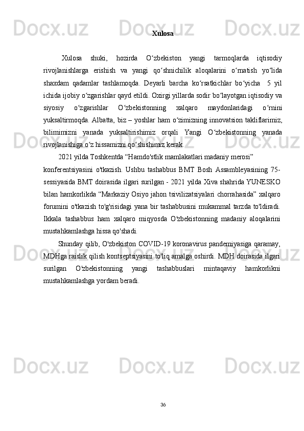 Xulosa
Xulosa   shuki,   hozirda   O zbekiston   yangi   tarmoqlarda   iqtisodiyʻ
rivojlanishlarga   erishish   va   yangi   qo shnichilik   aloqalarini   o rnatish   yo lida	
ʻ ʻ ʻ
shaxdam   qadamlar   tashlamoqda.   Deyarli   barcha   ko rsatkichlar   bo yicha     5   yil	
ʻ ʻ
ichida ijobiy o zgarishlar qayd etildi. Oxirgi yillarda sodir bo layotgan iqtisodiy va	
ʻ ʻ
siyosiy   o zgarishlar   O zbekistonning   xalqaro   maydonlaridagi   o rnini	
ʻ ʻ ʻ
yuksaltirmoqda. Albatta, biz – yoshlar ham o zimizning innovatsion takliflarimiz,	
ʻ
bilimimizni   yanada   yuksaltirishimiz   orqali   Yangi   O zbekistonning   yanada	
ʻ
rivojlanishiga o z hissamizni qo shishimiz kerak.	
ʻ ʻ
2021 yilda Toshkentda “Hamdo'stlik mamlakatlari madaniy merosi”
konferentsiyasini   o'tkazish.   Ushbu   tashabbus   BMT   Bosh   Assambleyasining   75-
sessiyasida BMT doirasida ilgari surilgan - 2021 yilda Xiva shahrida YUNESKO
bilan hamkorlikda “Markaziy Osiyo jahon tsivilizatsiyalari chorrahasida” xalqaro
forumini o'tkazish to'g'risidagi  yana bir tashabbusini  mukammal tarzda to'ldiradi.
Ikkala   tashabbus   ham   xalqaro   miqyosda   O'zbekistonning   madaniy   aloqalarini
mustahkamlashga hissa qo'shadi.
Shunday qilib, O'zbekiston COVID-19 koronavirus pandemiyasiga qaramay,
MDHga raislik qilish kontseptsiyasini to'liq amalga oshirdi. MDH doirasida ilgari
surilgan   O'zbekistonning   yangi   tashabbuslari   mintaqaviy   hamkorlikni
mustahkamlashga yordam beradi.
36 