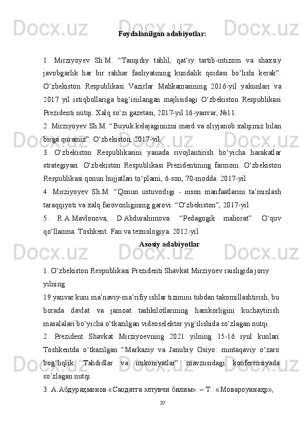 Foydalanilgan  adabiyotlar:
1.   Mirziyoyev   Sh.M.   “Tanqidiy   tahlil,   qat’iy   tartib-intizom   va   shaxsiy
javobgarlik   har   bir   rahhar   faoliyatining   kundalik   qoidasi   bo‘lishi   kerak”.
O‘zbekiston   Respublikasi   Vazirlar   Mahkamasining   2016-yil   yakunlari   va
2017   yil   istiqbollariga   bag‘isiilangan   majlisidagi   O‘zbekiston   Respublikasi
Prezidenti nutqi. Xalq so‘zi gazetasi, 2017-yil 16-yanvar, №11.
2. Mirziyoyev Sh.M. “Buyuk kelajaginiizni mard va oliyjanob xalqimiz bilan
birga quramiz”. O‘zbekiston, 2017-yil.
3.   O‘zbekiston   Respublikasini   yanada   rivojlantirish   bo‘yicha   harakatlar
strategiyasi.   O‘zbekiston   Respublikasi   Prezidentining   farmoni.   O‘zbekiston
Respublikasi qonun hujjatlari to‘plami, 6-son, 70-modda. 2017-yil.
4.   Mirziyoyev   Sh.M.   “Qonun   ustuvorligi   -   inson   manfaatlarini   ta’minlash
taraqqiyoti va xalq farovonligining garovi. “O‘zbekiston”, 2017-yil.
5.   R.A.Mavlonova,   D.Abdurahimova.   “Pedagogik   mahorat”.   O‘quv
qo‘llanma. Toshkent. Fan va texnologiya. 2012-yil.
Asosiy adabiyotlar
1. O‘zbekiston Respublikasi Prezidenti Shavkat Mirziyoev raisligida joriy 
yilning
19 yanvar kuni ma’naviy-ma’rifiy ishlar tizimini tubdan takomillashtirish, bu
borada   davlat   va   jamoat   tashkilotlarining   hamkorligini   kuchaytirish
masalalari bo‘yicha o‘tkazilgan videoselektor yig‘ilishida so‘zlagan nutqi.
2.   Prezident   Shavkat   Mirziyoevning   2021   yilning   15-16   iyul   kunlari
Toshkentda   o‘tkazilgan   “Markaziy   va   Janubiy   Osiyo:   mintaqaviy   o‘zaro
bog‘liqlik.   Tahdidlar   va   imkoniyatlar”   mavzusidagi   konferensiyada
so‘zlagan nutqi.
3.  А . Абдураҳмонов  « Саодатга   элтувчи   билим ». –  Т .: « Мовароуннаҳр », 
37