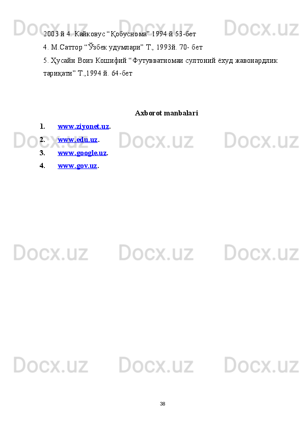 2003  й  4.  Кайковус  “ Қобуснома ” 1994  й  53- бет
4.  М . Саттор  “ Ўзбек   удумлари ”  Т ., 1993 й . 70-  бет
5.  Ҳусайн   Воиз   Кошифий  “ Футувватномаи   султоний   ёхуд   жавонардлик  
тариқати ”  Т .,1994  й . 64- бет
                                                 Axborot manbalari
1. www.ziyonet.uz    . 
2. www.edu.uz    . 
3. www.google.uz    . 
4. www.gov.uz    . 
38 