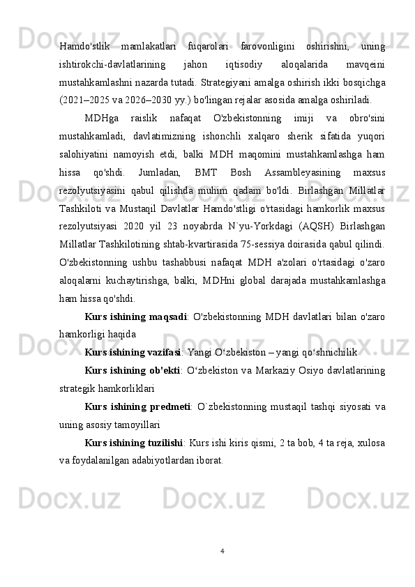 Hamdo'stlik   mamlakatlari   fuqarolari   farovonligini   oshirishni,   uning
ishtirokchi-davlatlarining   jahon   iqtisodiy   aloqalarida   mavqeini
mustahkamlashni nazarda tutadi. Strategiyani amalga oshirish ikki bosqichga
(2021–2025 va 2026–2030 yy.) bo'lingan rejalar asosida amalga oshiriladi.
MDHga   raislik   nafaqat   O'zbekistonning   imiji   va   obro'sini
mustahkamladi,   davlatimizning   ishonchli   xalqaro   sherik   sifatida   yuqori
salohiyatini   namoyish   etdi,   balki   MDH   maqomini   mustahkamlashga   ham
hissa   qo'shdi.   Jumladan,   BMT   Bosh   Assambleyasining   maxsus
rezolyutsiyasini   qabul   qilishda   muhim   qadam   bo'ldi.   Birlashgan   Millatlar
Tashkiloti   va   Mustaqil   Davlatlar   Hamdo'stligi   o'rtasidagi   hamkorlik   maxsus
rezolyutsiyasi   2020   yil   23   noyabrda   N`yu-Yorkdagi   (AQSH)   Birlashgan
Millatlar Tashkilotining shtab-kvartirasida 75-sessiya doirasida qabul qilindi.
O'zbekistonning   ushbu   tashabbusi   nafaqat   MDH   a'zolari   o'rtasidagi   o'zaro
aloqalarni   kuchaytirishga,   balki,   MDHni   global   darajada   mustahkamlashga
ham hissa qo'shdi.
Kurs ishining maqsadi : O'zbekistonning MDH davlatlari bilan o'zaro
hamkorligi haqida
Kurs ishining vazifasi : Yangi O zbekiston – yangi qo shnichilikʻ ʻ
Kurs ishining ob'ekti : O zbekiston va Markaziy Osiyo davlatlarining	
ʻ
strategik hamkorliklari
Kurs   ishining   predmeti :   O`zbekistonning   mustaqil   tashqi   siyosati   va
uning asosiy tamoyillari
Kurs ishining tuzilishi : Kurs ishi kiris qismi, 2 ta bob, 4 ta reja, xulosa
va foydalanilgan adabiyotlardan iborat.
4 