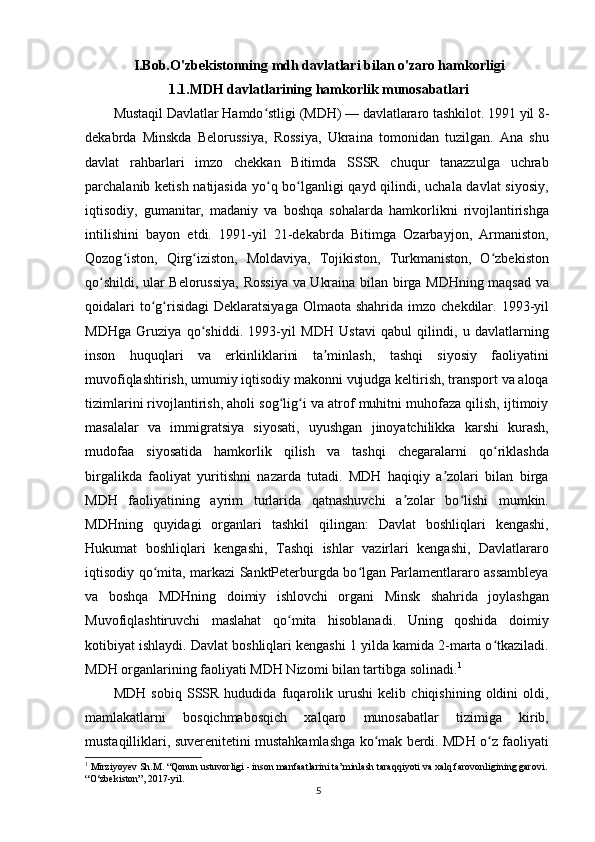 I.Bob.O'zbekistonning  mdh davlatlari bilan o'zaro hamkorligi
1.1.MDH davlatlarining hamkorlik munosabatlari
Mustaqil Davlatlar Hamdo stligi (MDH) — davlatlararo tashkilot. 1991 yil 8-ʻ
dekabrda   Minskda   Belorussiya,   Rossiya,   Ukraina   tomonidan   tuzilgan.   Ana   shu
davlat   rahbarlari   imzo   chekkan   Bitimda   SSSR   chuqur   tanazzulga   uchrab
parchalanib ketish natijasida  yo q bo lganligi  qayd qilindi, uchala davlat  siyosiy,
ʻ ʻ
iqtisodiy,   gumanitar,   madaniy   va   boshqa   sohalarda   hamkorlikni   rivojlantirishga
intilishini   bayon   etdi.   1991-yil   21-dekabrda   Bitimga   Ozarbayjon,   Armaniston,
Qozog iston,   Qirg iziston,   Moldaviya,   Tojikiston,   Turkmaniston,   O zbekiston	
ʻ ʻ ʻ
qo shildi, ular Belorussiya, Rossiya va Ukraina bilan birga MDHning maqsad va	
ʻ
qoidalari   to g risidagi   Deklaratsiyaga   Olmaota shahrida  imzo  chekdilar. 1993-yil	
ʻ ʻ
MDHga   Gruziya   qo shiddi.   1993-yil   MDH   Ustavi   qabul   qilindi,   u   davlatlarning	
ʻ
inson   huquqlari   va   erkinliklarini   ta minlash,   tashqi   siyosiy   faoliyatini	
ʼ
muvofiqlashtirish, umumiy iqtisodiy makonni vujudga keltirish, transport va aloqa
tizimlarini rivojlantirish, aholi sog lig i va atrof muhitni muhofaza qilish, ijtimoiy	
ʻ ʻ
masalalar   va   immigratsiya   siyosati,   uyushgan   jinoyatchilikka   karshi   kurash,
mudofaa   siyosatida   hamkorlik   qilish   va   tashqi   chegaralarni   qo riklashda	
ʻ
birgalikda   faoliyat   yuritishni   nazarda   tutadi.   MDH   haqiqiy   a zolari   bilan   birga	
ʼ
MDH   faoliyatining   ayrim   turlarida   qatnashuvchi   a zolar   bo lishi   mumkin.	
ʼ ʻ
MDHning   quyidagi   organlari   tashkil   qilingan:   Davlat   boshliqlari   kengashi,
Hukumat   boshliqlari   kengashi,   Tashqi   ishlar   vazirlari   kengashi,   Davlatlararo
iqtisodiy qo mita, markazi SanktPeterburgda bo lgan Parlamentlararo assambleya	
ʻ ʻ
va   boshqa   MDHning   doimiy   ishlovchi   organi   Minsk   shahrida   joylashgan
Muvofiqlashtiruvchi   maslahat   qo mita   hisoblanadi.   Uning   qoshida   doimiy	
ʻ
kotibiyat ishlaydi. Davlat boshliqlari kengashi 1 yilda kamida 2-marta o tkaziladi.	
ʻ
MDH organlarining faoliyati MDH Nizomi bilan tartibga solinadi. 1
MDH   sobiq   SSSR   hududida   fuqarolik   urushi   kelib   chiqishining   oldini   oldi,
mamlakatlarni   bosqichmabosqich   xalqaro   munosabatlar   tizimiga   kirib,
mustaqilliklari, suverenitetini mustahkamlashga ko mak berdi. MDH o z faoliyati	
ʻ ʻ
1
  Mirziyoyev Sh.M. “Qonun ustuvorligi - inson manfaatlarini ta’minlash taraqqiyoti va xalq farovonligining garovi. 
“O‘zbekiston”, 2017-yil.
5