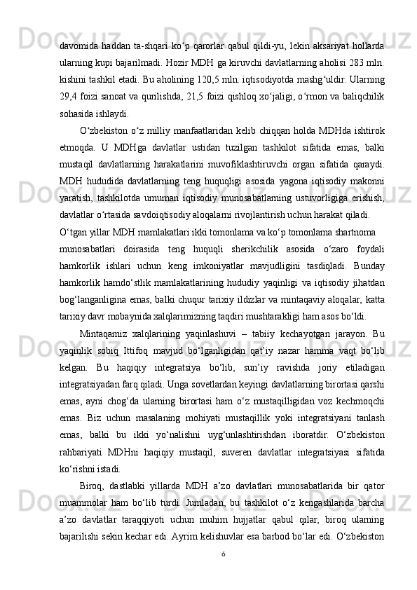 davomida   haddan   ta-shqari   ko p   qarorlar   qabul   qildi-yu,   lekin   aksariyat   hollardaʻ
ularning kupi bajarilmadi. Hozir MDH ga kiruvchi davlatlarning aholisi 283 mln.
kishini tashkil etadi. Bu aholining 120,5 mln. iqtisodiyotda mashg uldir. Ularning	
ʻ
29,4 foizi sanoat va qurilishda, 21,5 foizi qishloq xo jaligi, o rmon va baliqchilik	
ʻ ʻ
sohasida ishlaydi.
O zbekiston  o z  milliy  manfaatlaridan  kelib  chiqqan  holda  MDHda  ishtirok	
ʻ ʻ
etmoqda.   U   MDHga   davlatlar   ustidan   tuzilgan   tashkilot   sifatida   emas,   balki
mustaqil   davlatlarning   harakatlarini   muvofiklashtiruvchi   organ   sifatida   qaraydi.
MDH   hududida   davlatlarning   teng   huquqligi   asosida   yagona   iqtisodiy   makonni
yaratish,   tashkilotda   umuman   iqtisodiy   munosabatlarning   ustuvorligiga   erishish,
davlatlar o rtasida savdoiqtisodiy aloqalarni rivojlantirish uchun harakat qiladi.	
ʻ
O‘tgan yillar MDH mamlakatlari ikki tomonlama va ko‘p tomonlama shartnoma
munosabatlari   doirasida   teng   huquqli   sherikchilik   asosida   o‘zaro   foydali
hamkorlik   ishlari   uchun   keng   imkoniyatlar   mavjudligini   tasdiqladi.   Bunday
hamkorlik   hamdo‘stlik   mamlakatlarining   hududiy   yaqinligi   va   iqtisodiy   jihatdan
bog‘langanligina emas, balki chuqur tarixiy ildizlar va mintaqaviy aloqalar, katta
tarixiy davr mobaynida xalqlarimizning taqdiri mushtarakligi ham asos bo‘ldi.
Mintaqamiz   xalqlarining   yaqinlashuvi   –   tabiiy   kechayotgan   jarayon.   Bu
yaqinlik   sobiq   Ittifoq   mavjud   bo‘lganligidan   qat’iy   nazar   hamma   vaqt   bo‘lib
kelgan.   Bu   haqiqiy   integratsiya   bo‘lib,   sun’iy   ravishda   joriy   etiladigan
integratsiyadan farq qiladi. Unga sovetlardan keyingi davlatlarning birortasi qarshi
emas,   ayni   chog‘da   ularning   birortasi   ham   o‘z   mustaqilligidan   voz   kechmoqchi
emas.   Biz   uchun   masalaning   mohiyati   mustaqillik   yoki   integratsiyani   tanlash
emas,   balki   bu   ikki   yo‘nalishni   uyg‘unlashtirishdan   iboratdir.   O‘zbekiston
rahbariyati   MDHni   haqiqiy   mustaqil,   suveren   davlatlar   integratsiyasi   sifatida
ko‘rishni istadi.
Biroq,   dastlabki   yillarda   MDH   a’zo   davlatlari   munosabatlarida   bir   qator
muammolar   ham   bo‘lib   turdi.   Jumladan,   bu   tashkilot   o‘z   kengashlarida   barcha
a’zo   davlatlar   taraqqiyoti   uchun   muhim   hujjatlar   qabul   qilar,   biroq   ularning
bajarilishi sekin kechar edi. Ayrim kelishuvlar esa barbod bo‘lar edi. O‘zbekiston
6 