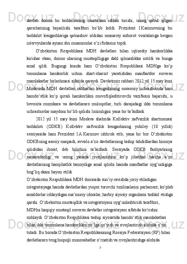 davlati   doimo   bu   tashkilotning   muntazam   ishlab   turishi,   uning   qabul   qilgan
qarorlarining   bajarilishi   tarafdori   bo‘lib   keldi.   Prezident   I.Karimovning   bu
tashkilot   kengashlariga   qatnashuv   oldidan   ommaviy   axborot   vositalariga   bergan
intervyularida aynan shu muammolar o‘z ifodasini topdi.
O‘zbekiston   Respublikasi   MDH   davlatlari   bilan   iqtisodiy   hamkorlikka
kirishar   ekan,   doimo   ularning   mustaqilligiga   dahl   qilmaslikka   intildi   va   bunga
amal   qildi.   Bugungi   kunda   ham   O‘zbekiston   Respublikasi   MDHga   ko‘p
tomonlama   hamkorlik   uchun   shart-sharoit   yaratishdan   manfaatdor   suveren
mamlakatlar birlashmasi sifatida qaraydi. Davlatimiz rahbari 2012 yil 15 may kuni
Moskvada   MDH   davlatlari   rahbarlari   kengashining   norasmiy   uchrashuvida   ham
hamdo‘stlik   ko‘p   qirrali   hamkorlikni   muvofiqlashtiruvchi   vazifasini   bajarishi,   u
bevosita   muzokara   va   davlatlararo   muloqotlar,   turli   darajadagi   ikki   tomonlama
uchrashuvlar maydoni bo‘lib qolishi lozimligini yana bir ta’kidladi.
2012   yil   15   may   kuni   Moskva   shahrida   Kollektiv   xafvsizlik   shartnomasi
tashkiloti   (ODKB)   Kollektiv   xafvsizlik   kengashining   yubiley   (10   yillik)
sessiyasida   ham   Prezident   I.A.Karimov   ishtirok   etib,   yana   bir   bor   O‘zbekiston
ODKBning asosiy maqsadi, avvalo a’zo davlatlarning tashqi tahdidlardan himoya
qilishdan   iborat,   deb   bilishini   ta’kidladi.   Sessiyada   ODKB   faoliyatining
samaradorligi   va   uning   yanada   rivojlanishini   ko‘p   jihatdan   barcha   a’zo
davlatlarning  hamjihatlik  tamoyiliga   amal   qilishi   hamda   manfaatlar   uyg‘unligiga
bog‘liq ekani bayon etildi.
O‘zbekiston Respublikasi MDH doirasida sun’iy ravishda joriy etiladigan 
integratsiyaga hamda davlatlardan yuqori turuvchi tuzilmalarini parlament, ko‘plab
amaldorlar ishlaydigan ma’muriy idoralar, harbiy siyosiy organlarni tashkil etishga
qarshi. O‘zbekiston mustaqillik va integratsiyani uyg‘unlashtirish tarafdori, 
MDHni haqiqiy mustaqil suveren davlatlar integratsiyasi sifatida ko‘rishni 
xohlaydi. O‘zbekiston Respublikasi tashqi siyosatida hamdo‘stlik mamlakatlari 
bilan ikki tomonlama hamkorlikni yo‘lga qo‘yish va rivojlantirish alohida o‘rin 
tutadi. Bu borada O‘zbekiston Respublikasining Rossiya Federatsiyasi (RF) bilan 
davlatlararo teng huquqli munosabatlar o‘rnatish va rivojlantirishga alohida 
7
