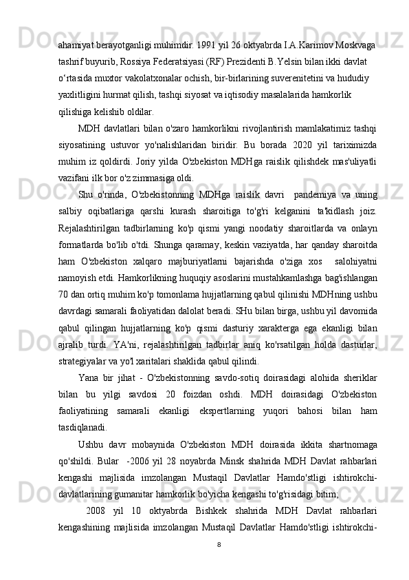 ahamiyat berayotganligi muhimdir. 1991 yil 26 oktyabrda I.A.Karimov Moskvaga 
tashrif buyurib, Rossiya Federatsiyasi (RF) Prezidenti B.Yelsin bilan ikki davlat 
o‘rtasida muxtor vakolatxonalar ochish, bir-birlarining suverenitetini va hududiy 
yaxlitligini hurmat qilish, tashqi siyosat va iqtisodiy masalalarida hamkorlik 
qilishiga kelishib oldilar.
MDH davlatlari bilan o'zaro hamkorlikni rivojlantirish mamlakatimiz tashqi
siyosatining   ustuvor   yo'nalishlaridan   biridir.   Bu   borada   2020   yil   tariximizda
muhim   iz   qoldirdi.   Joriy   yilda   O'zbekiston   MDHga   raislik   qilishdek   mas'uliyatli
vazifani ilk bor o'z zimmasiga oldi.
Shu   o'rinda,   O'zbekistonning   MDHga   raislik   davri     pandemiya   va   uning
salbiy   oqibatlariga   qarshi   kurash   sharoitiga   to'g'ri   kelganini   ta'kidlash   joiz.
Rejalashtirilgan   tadbirlarning   ko'p   qismi   yangi   noodatiy   sharoitlarda   va   onlayn
formatlarda bo'lib o'tdi. Shunga qaramay, keskin vaziyatda, har qanday sharoitda
ham   O'zbekiston   xalqaro   majburiyatlarni   bajarishda   o'ziga   xos     salohiyatni
namoyish etdi. Hamkorlikning huquqiy asoslarini mustahkamlashga bag'ishlangan
70 dan ortiq muhim ko'p tomonlama hujjatlarning qabul qilinishi MDHning ushbu
davrdagi samarali faoliyatidan dalolat beradi. SHu bilan birga, ushbu yil davomida
qabul   qilingan   hujjatlarning   ko'p   qismi   dasturiy   xarakterga   ega   ekanligi   bilan
ajralib   turdi.   YA'ni,   rejalashtirilgan   tadbirlar   aniq   ko'rsatilgan   holda   dasturlar,
strategiyalar va yo'l xaritalari shaklida qabul qilindi.
Yana   bir   jihat   -   O'zbekistonning   savdo-sotiq   doirasidagi   alohida   sheriklar
bilan   bu   yilgi   savdosi   20   foizdan   oshdi.   MDH   doirasidagi   O'zbekiston
faoliyatining   samarali   ekanligi   ekspertlarning   yuqori   bahosi   bilan   ham
tasdiqlanadi.
Ushbu   davr   mobaynida   O'zbekiston   MDH   doirasida   ikkita   shartnomaga
qo'shildi.   Bular     -2006   yil   28   noyabrda   Minsk   shahrida   MDH   Davlat   rahbarlari
kengashi   majlisida   imzolangan   Mustaqil   Davlatlar   Hamdo'stligi   ishtirokchi-
davlatlarining gumanitar hamkorlik bo'yicha kengashi to'g'risidagi bitim;
  2008   yil   10   oktyabrda   Bishkek   shahrida   MDH   Davlat   rahbarlari
kengashining   majlisida   imzolangan   Mustaqil   Davlatlar   Hamdo'stligi   ishtirokchi-
8 