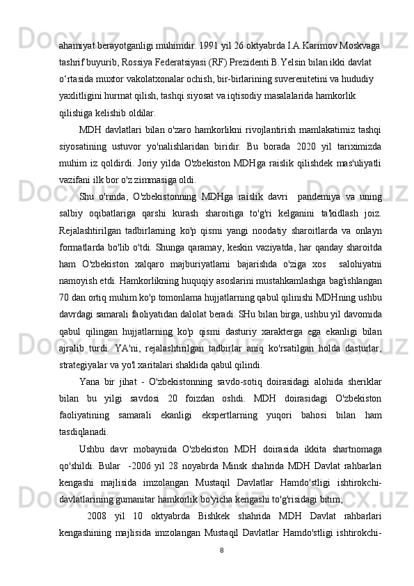 ahamiyat berayotganligi muhimdir. 1991 yil 26 oktyabrda I.A.Karimov Moskvaga 
tashrif buyurib, Rossiya Federatsiyasi (RF) Prezidenti B.Yelsin bilan ikki davlat 
o‘rtasida muxtor vakolatxonalar ochish, bir-birlarining suverenitetini va hududiy 
yaxlitligini hurmat qilish, tashqi siyosat va iqtisodiy masalalarida hamkorlik 
qilishiga kelishib oldilar.
MDH davlatlari bilan o'zaro hamkorlikni rivojlantirish mamlakatimiz tashqi
siyosatining   ustuvor   yo'nalishlaridan   biridir.   Bu   borada   2020   yil   tariximizda
muhim   iz   qoldirdi.   Joriy   yilda   O'zbekiston   MDHga   raislik   qilishdek   mas'uliyatli
vazifani ilk bor o'z zimmasiga oldi.
Shu   o'rinda,   O'zbekistonning   MDHga   raislik   davri     pandemiya   va   uning
salbiy   oqibatlariga   qarshi   kurash   sharoitiga   to'g'ri   kelganini   ta'kidlash   joiz.
Rejalashtirilgan   tadbirlarning   ko'p   qismi   yangi   noodatiy   sharoitlarda   va   onlayn
formatlarda bo'lib o'tdi. Shunga qaramay, keskin vaziyatda, har qanday sharoitda
ham   O'zbekiston   xalqaro   majburiyatlarni   bajarishda   o'ziga   xos     salohiyatni
namoyish etdi. Hamkorlikning huquqiy asoslarini mustahkamlashga bag'ishlangan
70 dan ortiq muhim ko'p tomonlama hujjatlarning qabul qilinishi MDHning ushbu
davrdagi samarali faoliyatidan dalolat beradi. SHu bilan birga, ushbu yil davomida
qabul   qilingan   hujjatlarning   ko'p   qismi   dasturiy   xarakterga   ega   ekanligi   bilan
ajralib   turdi.   YA'ni,   rejalashtirilgan   tadbirlar   aniq   ko'rsatilgan   holda   dasturlar,
strategiyalar va yo'l xaritalari shaklida qabul qilindi.
Yana   bir   jihat   -   O'zbekistonning   savdo-sotiq   doirasidagi   alohida   sheriklar
bilan   bu   yilgi   savdosi   20   foizdan   oshdi.   MDH   doirasidagi   O'zbekiston
faoliyatining   samarali   ekanligi   ekspertlarning   yuqori   bahosi   bilan   ham
tasdiqlanadi.
Ushbu   davr   mobaynida   O'zbekiston   MDH   doirasida   ikkita   shartnomaga
qo'shildi.   Bular     -2006   yil   28   noyabrda   Minsk   shahrida   MDH   Davlat   rahbarlari
kengashi   majlisida   imzolangan   Mustaqil   Davlatlar   Hamdo'stligi   ishtirokchi-
davlatlarining gumanitar hamkorlik bo'yicha kengashi to'g'risidagi bitim;
  2008   yil   10   oktyabrda   Bishkek   shahrida   MDH   Davlat   rahbarlari
kengashining   majlisida   imzolangan   Mustaqil   Davlatlar   Hamdo'stligi   ishtirokchi-
8