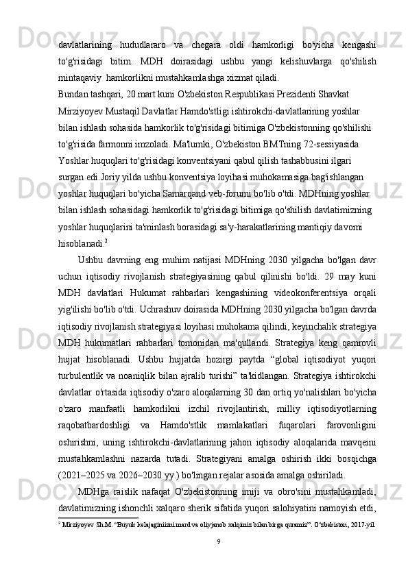 davlatlarining   hududlararo   va   chegara   oldi   hamkorligi   bo'yicha   kengashi
to'g'risidagi   bitim.   MDH   doirasidagi   ushbu   yangi   kelishuvlarga   qo'shilish
mintaqaviy  hamkorlikni mustahkamlashga xizmat qiladi.
Bundan tashqari, 20 mart kuni O'zbekiston Respublikasi Prezidenti Shavkat 
Mirziyoyev Mustaqil Davlatlar Hamdo'stligi ishtirokchi-davlatlarining yoshlar 
bilan ishlash sohasida hamkorlik to'g'risidagi bitimiga O'zbekistonning qo'shilishi 
to'g'risida farmonni imzoladi. Ma'lumki, O'zbekiston BMTning 72-sessiyasida 
Yoshlar huquqlari to'g'risidagi konventsiyani qabul qilish tashabbusini ilgari 
surgan edi.Joriy yilda ushbu konventsiya loyihasi muhokamasiga bag'ishlangan 
yoshlar huquqlari bo'yicha Samarqand veb-forumi bo'lib o'tdi. MDHning yoshlar 
bilan ishlash sohasidagi hamkorlik to'g'risidagi bitimiga qo'shilish davlatimizning 
yoshlar huquqlarini ta'minlash borasidagi sa'y-harakatlarining mantiqiy davomi 
hisoblanadi. 2
Ushbu   davrning   eng   muhim   natijasi   MDHning   2030   yilgacha   bo'lgan   davr
uchun   iqtisodiy   rivojlanish   strategiyasining   qabul   qilinishi   bo'ldi.   29   may   kuni
MDH   davlatlari   Hukumat   rahbarlari   kengashining   videokonferentsiya   orqali
yig'ilishi bo'lib o'tdi. Uchrashuv doirasida MDHning 2030 yilgacha bo'lgan davrda
iqtisodiy rivojlanish strategiyasi loyihasi muhokama qilindi, keyinchalik strategiya
MDH   hukumatlari   rahbarlari   tomonidan   ma'qullandi.   Strategiya   keng   qamrovli
hujjat   hisoblanadi.   Ushbu   hujjatda   hozirgi   paytda   “global   iqtisodiyot   yuqori
turbulentlik va noaniqlik bilan ajralib turishi”  ta'kidlangan. Strategiya ishtirokchi
davlatlar o'rtasida iqtisodiy o'zaro aloqalarning 30 dan ortiq yo'nalishlari bo'yicha
o'zaro   manfaatli   hamkorlikni   izchil   rivojlantirish,   milliy   iqtisodiyotlarning
raqobatbardoshligi   va   Hamdo'stlik   mamlakatlari   fuqarolari   farovonligini
oshirishni,   uning   ishtirokchi-davlatlarining   jahon   iqtisodiy   aloqalarida   mavqeini
mustahkamlashni   nazarda   tutadi.   Strategiyani   amalga   oshirish   ikki   bosqichga
(2021–2025 va 2026–2030 yy.) bo'lingan rejalar asosida amalga oshiriladi.
MDHga   raislik   nafaqat   O'zbekistonning   imiji   va   obro'sini   mustahkamladi,
davlatimizning ishonchli xalqaro sherik sifatida yuqori salohiyatini namoyish etdi,
2
  Mirziyoyev Sh.M. “Buyuk kelajaginiizni mard va oliyjanob xalqimiz bilan birga quramiz”. O‘zbekiston, 2017-yil.
9 