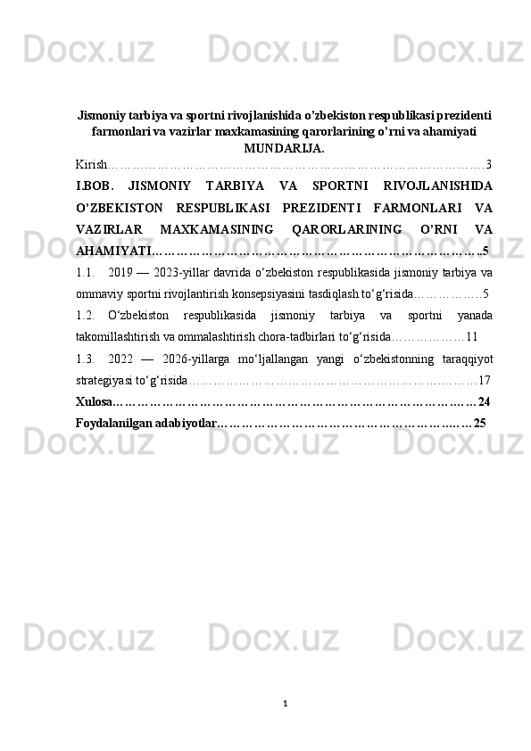 Jismoniy tarbiya va sportni rivojlanishida o’zbekiston respublikasi prezidenti
farmonlari va vazirlar maxkamasining qarorlarining o’rni va ahamiyati
MUNDARIJA.
Kirish……………………………………………………………………………….3
I.BOB.   JISMONIY   TARBIYA   VA   SPORTNI   RIVOJLANISHIDA
O’ZBEKISTON   RESPUBLIKASI   PREZIDENTI   FARMONLARI   VA
VAZIRLAR   MAXKAMASINING   QARORLARINING   O’RNI   VA
AHAMIYATI…………………………………………………………………….. 5
1.1. 2019 — 2023-yillar davrida o‘zbekiston respublikasida  jismoniy tarbiya va
ommaviy sportni rivojlantirish konsepsiyasini tasdiqlash to‘g‘risida…………….. 5
1.2. O‘zbekiston   respublikasida   jismoniy   tarbiya   va   sportni   yanada
takomillashtirish va ommalashtirish chora-tadbirlari to‘g‘risida………………11
1.3. 2022   —   2026-yillarga   mo‘ljallangan   yangi   o‘zbekistonning   taraqqiyot
strategiyasi to‘g‘risida …………………………………………………….………17
Xulosa……………………………………………………………………… . ……24
Foydalanilgan adabiyotlar………………………………………………. . ……25
1 