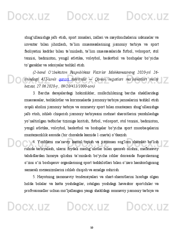 shug‘ullanishga jalb etish, sport xonalari, zallari va maydonchalarini uskunalar va
inventar   bilan   jihozlash,   ta’lim   muassasalarining   jismoniy   tarbiya   va   sport
faoliyatini   kadrlar   bilan   ta’minlash,   ta’lim   muassasalarida   futbol,   velosport,   stol
tennisi,   badminton,   yengil   atletika,   voleybol,   basketbol   va   boshqalar   bo‘yicha
to‘garaklar va seksiyalar tashkil etish.
(2-band O‘zbekiston	 Respublikasi	 Vazirlar	 Mahkamasining	 2020-yil	 26-
iyundagi	
 411-sonli	  qarori	  tahririda	 —	 Qonun	 hujjatlari	 ma’lumotlari	 milliy
bazasi,	
 27.06.2020-y.,	 09/20/411/1000-son)
3.   Barcha   darajalardagi   hokimliklar,   mulkchilikning   barcha   shakllaridagi
muassasalar, tashkilotlar va korxonalarda jismoniy tarbiya jamoalarini tashkil etish
orqali aholini jismoniy tarbiya va ommaviy sport bilan muntazam shug‘ullanishga
jalb   etish,   ishlab   chiqarish   jismoniy   tarbiyasini   mehnat   sharoitlarini   yaxshilashga
yo‘naltirilgan tadbirlar tizimiga kiritish, futbol, velosport, stol  tennisi, badminton,
yengil   atletika,   voleybol,   basketbol   va   boshqalar   bo‘yicha   sport   musobaqalarini
muntazamlilik asosida (bir chorakda kamida 1-marta) o‘tkazish. 
4.   Yoshlarni   ma’naviy   kamol   topish   va   jismonan   sog‘lom   shaxslar   bo‘lish
ruhida   tarbiyalash,   ularni   foydali   mashg‘ulotlar   bilan   qamrab   olishni,   mafkuraviy
tahdidlardan   himoya   qilishni   ta’minlash   bo‘yicha   ishlar   doirasida   fuqarolarning
o‘zini o‘zi boshqaruv organlarining sport tashkilotlari bilan o‘zaro hamkorligining
samarali mexanizmlarini ishlab chiqish va amalga oshirish. 
5.   Hayotning   zamonaviy   tendensiyalari   va   shart-sharoitlarini   hisobga   olgan
holda   bolalar   va   katta   yoshdagilar,   istalgan   yoshdagi   havaskor   sportchilar   va
professionallar uchun mo‘ljallangan yangi shakldagi ommaviy jismoniy tarbiya va
10 