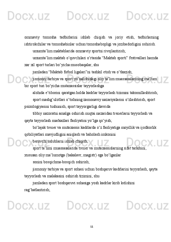 ommaviy   tomosha   tadbirlarini   ishlab   chiqish   va   joriy   etish,   tadbirlarning
ishtirokchilar va tomoshabinlar uchun tomoshabopligi va jozibadorligini oshirish.
umumta’lim maktablarida ommaviy sportni rivojlantirish;
umumta’lim maktab o‘quvchilari o‘rtasida “Maktab sporti” festivallari hamda
xar xil sport turlari bo‘yicha musobaqalar, shu
jumladan “Maktab futbol ligalari”ni tashkil etish va o‘tkazish;
jismoniy tarbiya va sport yo‘nalishidagi oliy ta’lim muassasalarining ma’lum 
bir sport turi bo‘yicha mutaxassislar tayyorlashga
alohida e’tiborini qaratgan holda kadrlar tayyorlash tizimini takomillashtirish;
sport mashg‘ulotlari o‘tishning zamonaviy nazariyalarini o‘zlashtirish, sport 
psixologiyasini tushunish, sport tayyorgarligi davrida
tibbiy nazoratni amalga oshirish nuqtai nazaridan trenerlarni tayyorlash va 
qayta tayyorlash markazlari faoliyatini yo‘lga qo‘yish;
bo‘lajak trener va mutaxassis kadrlarda o‘z faoliyatiga moyillik va ijodkorlik 
qobiliyatlari mavjudligini aniqlash va baholash imkonini
beruvchi uslublarni ishlab chiqish;
sport ta’limi muassasalarida trener va mutaxassislarning sifat tarkibini, 
xususan oliy ma’lumotga (bakalavr, magistr) ega bo‘lganlar
sonini bosqichma-bosqich oshirish;
jismoniy tarbiya va sport sohasi uchun boshqaruv kadrlarini tayyorlash, qayta 
tayyorlash va malakasini oshirish tizimini, shu
jumladan sport boshqaruvi sohasiga yosh kadrlar kirib kelishini 
rag‘batlantirish;
11 