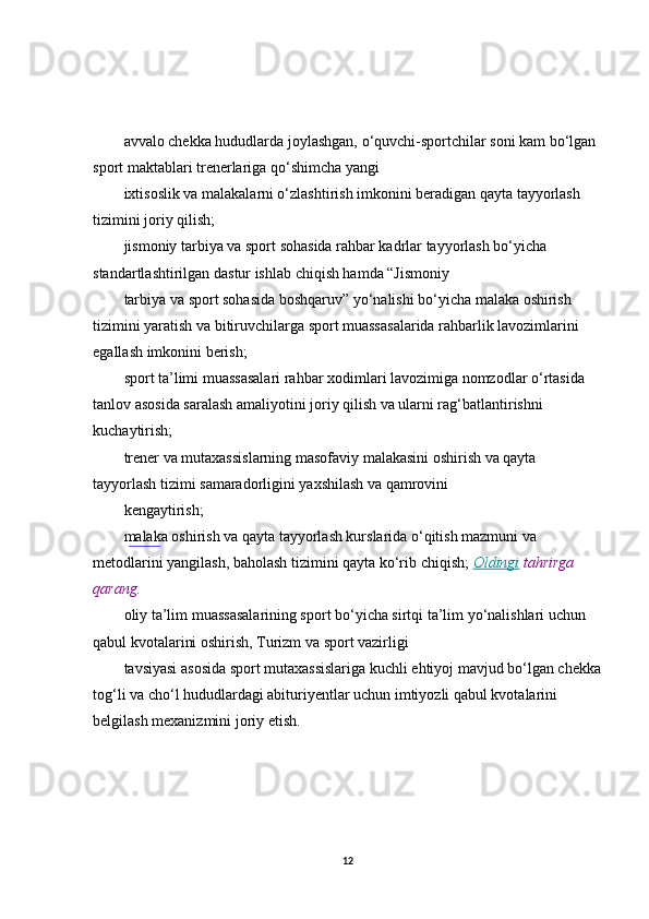 avvalo chekka hududlarda joylashgan, o‘quvchi-sportchilar soni kam bo‘lgan 
sport maktablari trenerlariga qo‘shimcha yangi
ixtisoslik va malakalarni o‘zlashtirish imkonini beradigan qayta tayyorlash 
tizimini joriy qilish;
jismoniy tarbiya va sport sohasida rahbar kadrlar tayyorlash bo‘yicha 
standartlashtirilgan dastur ishlab chiqish hamda “Jismoniy
tarbiya va sport sohasida boshqaruv” yo‘nalishi bo‘yicha malaka oshirish 
tizimini yaratish va bitiruvchilarga sport muassasalarida rahbarlik lavozimlarini 
egallash imkonini berish;
sport ta’limi muassasalari rahbar xodimlari lavozimiga nomzodlar o‘rtasida 
tanlov asosida saralash amaliyotini joriy qilish va ularni rag‘batlantirishni 
kuchaytirish;
trener va mutaxassislarning masofaviy malakasini oshirish va qayta 
tayyorlash tizimi samaradorligini yaxshilash va qamrovini
kengaytirish;
malaka oshirish va qayta tayyorlash kurslarida o‘qitish mazmuni va 
metodlarini yangilash, baholash tizimini qayta ko‘rib chiqish;  Oldingi  tahrirga	 
qarang.
oliy ta’lim muassasalarining sport bo‘yicha sirtqi ta’lim yo‘nalishlari uchun 
qabul kvotalarini oshirish, Turizm va sport vazirligi
tavsiyasi asosida sport mutaxassislariga kuchli ehtiyoj mavjud bo‘lgan chekka
tog‘li va cho‘l hududlardagi abituriyentlar uchun imtiyozli qabul kvotalarini 
belgilash mexanizmini joriy etish .
12 
