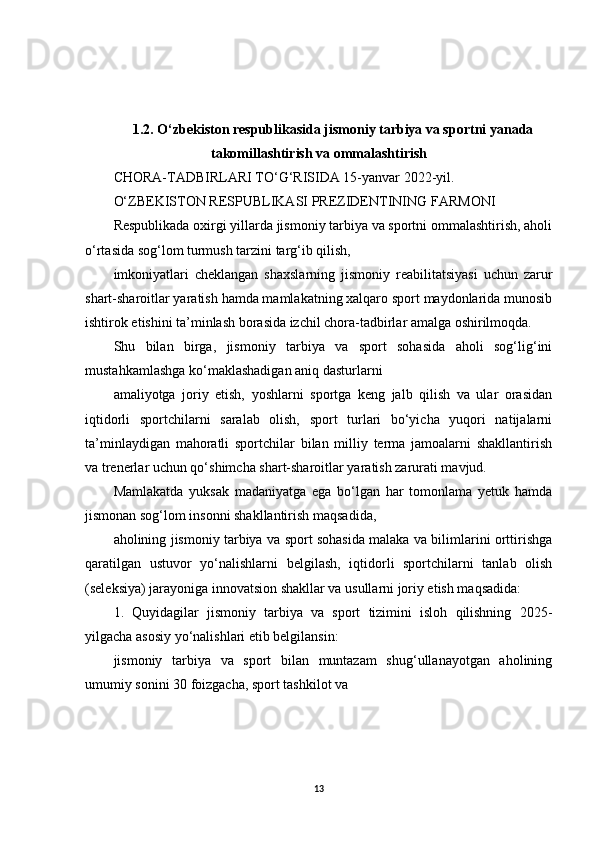 1.2. O‘zbekiston respublikasida jismoniy tarbiya va sportni yanada
takomillashtirish va ommalashtirish
CHORA-TADBIRLARI TO‘G‘RISIDA 15-yanvar 2022-yil.
O‘ZBEKISTON RESPUBLIKASI PREZIDENTINING   FARMONI
Respublikada oxirgi yillarda jismoniy tarbiya va sportni ommalashtirish, aholi
o‘rtasida sog‘lom turmush tarzini targ‘ib qilish,
imkoniyatlari   cheklangan   shaxslarning   jismoniy   reabilitatsiyasi   uchun   zarur
shart-sharoitlar yaratish hamda mamlakatning xalqaro sport maydonlarida munosib
ishtirok etishini ta’minlash borasida izchil chora-tadbirlar amalga oshirilmoqda.
Shu   bilan   birga,   jismoniy   tarbiya   va   sport   sohasida   aholi   sog‘lig‘ini
mustahkamlashga ko‘maklashadigan aniq dasturlarni
amaliyotga   joriy   etish,   yoshlarni   sportga   keng   jalb   qilish   va   ular   orasidan
iqtidorli   sportchilarni   saralab   olish,   sport   turlari   bo‘yicha   yuqori   natijalarni
ta’minlaydigan   mahoratli   sportchilar   bilan   milliy   terma   jamoalarni   shakllantirish
va trenerlar uchun qo‘shimcha shart-sharoitlar yaratish zarurati mavjud.
Mamlakatda   yuksak   madaniyatga   ega   bo‘lgan   har   tomonlama   yetuk   hamda
jismonan sog‘lom insonni shakllantirish maqsadida,
aholining jismoniy tarbiya va sport sohasida malaka va bilimlarini orttirishga
qaratilgan   ustuvor   yo‘nalishlarni   belgilash,   iqtidorli   sportchilarni   tanlab   olish
(seleksiya) jarayoniga innovatsion shakllar va usullarni joriy etish maqsadida:
1.   Quyidagilar   jismoniy   tarbiya   va   sport   tizimini   isloh   qilishning   2025-
yilgacha asosiy yo‘nalishlari etib belgilansin:
jismoniy   tarbiya   va   sport   bilan   muntazam   shug‘ullanayotgan   aholining
umumiy sonini 30 foizgacha, sport tashkilot va
13 