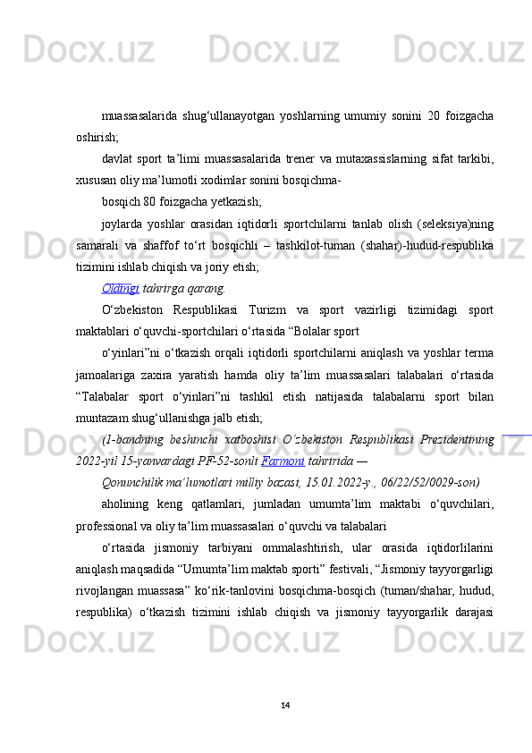 muassasalarida   shug‘ullanayotgan   yoshlarning   umumiy   sonini   20   foizgacha
oshirish;
davlat   sport   ta’limi   muassasalarida   trener   va   mutaxassislarning   sifat   tarkibi,
xususan oliy ma’lumotli xodimlar sonini bosqichma-
bosqich 80 foizgacha yetkazish;
joylarda   yoshlar   orasidan   iqtidorli   sportchilarni   tanlab   olish   (seleksiya)ning
samarali   va   shaffof   to‘rt   bosqichli   –   tashkilot-tuman   (shahar)-hudud-respublika
tizimini ishlab chiqish va joriy etish;
Oldingi  tahrirga	 qarang.
O‘zbekiston   Respublikasi   Turizm   va   sport   vazirligi   tizimidagi   sport
maktablari o‘quvchi-sportchilari o‘rtasida “Bolalar sport
o‘yinlari”ni   o‘tkazish   orqali   iqtidorli   sportchilarni   aniqlash   va   yoshlar   terma
jamoalariga   zaxira   yaratish   hamda   oliy   ta’lim   muassasalari   talabalari   o‘rtasida
“Talabalar   sport   o‘yinlari”ni   tashkil   etish   natijasida   talabalarni   sport   bilan
muntazam shug‘ullanishga jalb etish;
(1-bandning	
 beshinchi	 xatboshisi	 O‘zbekiston	 Respublikasi	 Prezidentining
2022-yil	
 15-yanvardagi	 PF-52-sonli	  Farmoni  	tahririda	 —
Qonunchilik	
 ma’lumotlari	 milliy	 bazasi,	 15.01.2022-y.,	 06/22/52/0029-son)
aholining   keng   qatlamlari,   jumladan   umumta’lim   maktabi   o‘quvchilari,
professional va oliy ta’lim muassasalari o‘quvchi va talabalari
o‘rtasida   jismoniy   tarbiyani   ommalashtirish,   ular   orasida   iqtidorlilarini
aniqlash maqsadida “Umumta’lim maktab sporti” festivali, “Jismoniy tayyorgarligi
rivojlangan   muassasa”   ko‘rik-tanlovini   bosqichma-bosqich   (tuman/shahar,   hudud,
respublika)   o‘tkazish   tizimini   ishlab   chiqish   va   jismoniy   tayyorgarlik   darajasi
14 