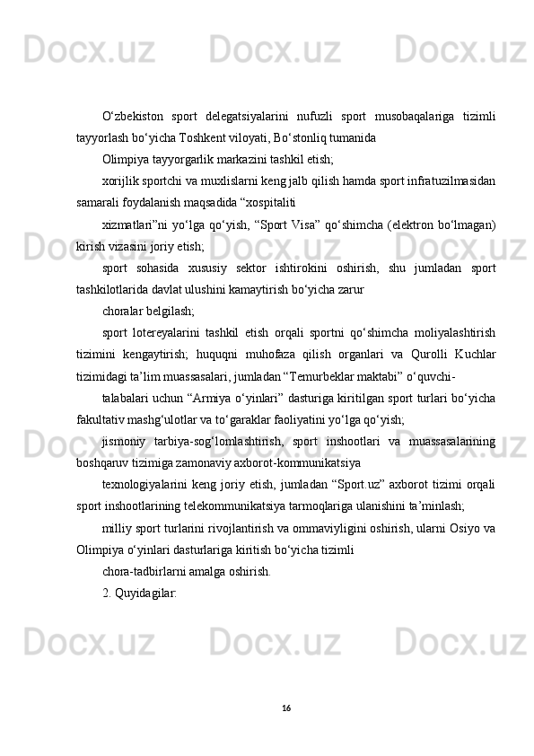 O‘zbekiston   sport   delegatsiyalarini   nufuzli   sport   musobaqalariga   tizimli
tayyorlash bo‘yicha Toshkent viloyati, Bo‘stonliq tumanida
Olimpiya tayyorgarlik markazini tashkil etish;
xorijlik sportchi va muxlislarni keng jalb qilish hamda sport infratuzilmasidan
samarali foydalanish maqsadida “xospitaliti
xizmatlari”ni   yo‘lga  qo‘yish,   “Sport   Visa”   qo‘shimcha   (elektron   bo‘lmagan)
kirish vizasini joriy etish;
sport   sohasida   xususiy   sektor   ishtirokini   oshirish,   shu   jumladan   sport
tashkilotlarida davlat ulushini kamaytirish bo‘yicha zarur
choralar belgilash;
sport   lotereyalarini   tashkil   etish   orqali   sportni   qo‘shimcha   moliyalashtirish
tizimini   kengaytirish;   huquqni   muhofaza   qilish   organlari   va   Qurolli   Kuchlar
tizimidagi ta’lim muassasalari, jumladan “Temurbeklar maktabi” o‘quvchi-
talabalari uchun “Armiya o‘yinlari” dasturiga kiritilgan sport turlari bo‘yicha
fakultativ mashg‘ulotlar va to‘garaklar faoliyatini yo‘lga qo‘yish;
jismoniy   tarbiya-sog‘lomlashtirish,   sport   inshootlari   va   muassasalarining
boshqaruv tizimiga zamonaviy axborot-kommunikatsiya
texnologiyalarini   keng   joriy  etish,   jumladan   “Sport.uz”  axborot   tizimi   orqali
sport inshootlarining telekommunikatsiya tarmoqlariga ulanishini ta’minlash;
milliy sport turlarini rivojlantirish va ommaviyligini oshirish, ularni Osiyo va
Olimpiya o‘yinlari dasturlariga kiritish bo‘yicha tizimli
chora-tadbirlarni amalga oshirish.
2. Quyidagilar:
16 