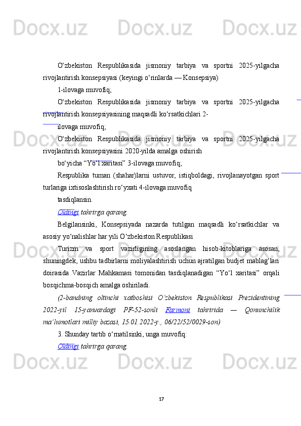 O‘zbekiston   Respublikasida   jismoniy   tarbiya   va   sportni   2025-yilgacha
rivojlantirish konsepsiyasi (keyingi o‘rinlarda — Konsepsiya)
1-ilovaga muvofiq;
O‘zbekiston   Respublikasida   jismoniy   tarbiya   va   sportni   2025-yilgacha
rivojlantirish konsepsiyasining maqsadli ko‘rsatkichlari 2-
ilovaga muvofiq;
O‘zbekiston   Respublikasida   jismoniy   tarbiya   va   sportni   2025-yilgacha
rivojlantirish konsepsiyasini 2020-yilda amalga oshirish
bo‘yicha “Yo‘l xaritasi” 3-ilovaga muvofiq;
Respublika   tuman   (shahar)larni   ustuvor,   istiqboldagi,   rivojlanayotgan   sport
turlariga ixtisoslashtirish ro‘yxati 4-ilovaga muvofiq
tasdiqlansin.
Oldingi  tahrirga	 qarang.
Belgilansinki,   Konsepsiyada   nazarda   tutilgan   maqsadli   ko‘rsatkichlar   va
asosiy yo‘nalishlar har yili O‘zbekiston Respublikasi
Turizm   va   sport   vazirligining   asoslangan   hisob-kitoblariga   asosan,
shuningdek, ushbu tadbirlarni moliyalashtirish uchun ajratilgan budjet mablag‘lari
doirasida   Vazirlar   Mahkamasi   tomonidan   tasdiqlanadigan   “Yo‘l   xaritasi”   orqali
bosqichma-bosqich amalga oshiriladi.
(2-bandning	
 oltinchi	 xatboshisi	 O‘zbekiston	 Respublikasi	 Prezidentining
2022-yil	
 15-yanvardagi	 PF-52-sonli	  Farmoni  	tahririda	 —	 Qonunchilik
ma’lumotlari	
 milliy	 bazasi,	 15.01.2022-y.,	 06/22/52/0029-son)
3. Shunday tartib o‘rnatilsinki, unga muvofiq:
Oldingi  	
tahrirga	 qarang.
17 