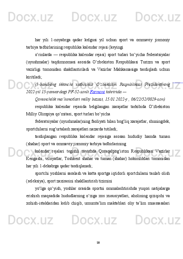 har   yili   1-noyabrga   qadar   kelgusi   yil   uchun   sport   va   ommaviy   jismoniy
tarbiya tadbirlarining respublika kalendar rejasi (keyingi
o‘rinlarda   —   respublika   kalendar   rejasi)   sport   turlari   bo‘yicha   federatsiyalar
(uyushmalar)   taqdimnomasi   asosida   O‘zbekiston   Respublikasi   Turizm   va   sport
vazirligi   tomonidan   shakllantiriladi   va   Vazirlar   Mahkamasiga   tasdiqlash   uchun
kiritiladi;
(3-bandning ikkinchi	 xatboshisi	 O‘zbekiston	 Respublikasi	 Prezidentining
2022-yil	
 15-yanvardagi	 PF-52-sonli	  Farmoni  	tahririda	 —
Qonunchilik	
 ma’lumotlari	 milliy	 bazasi,	 15.01.2022-y.,	 06/22/52/0029-son)
respublika   kalendar   rejasida   belgilangan   xarajatlar   tarkibida   O‘zbekiston
Milliy Olimpiya qo‘mitasi, sport turlari bo‘yicha
federatsiyalar (uyushmalar)ning faoliyati bilan bog‘liq xarajatlar, shuningdek,
sportchilarni sug‘urtalash xarajatlari nazarda tutiladi;
tasdiqlangan   respublika   kalendar   rejasiga   asosan   hududiy   hamda   tuman
(shahar) sport va ommaviy jismoniy tarbiya tadbirlarining
kalendar   rejalari   tegishli   ravishda   Qoraqalpog‘iston   Respublikasi   Vazirlar
Kengashi,   viloyatlar,   Toshkent   shahar   va   tuman   (shahar)   hokimliklari   tomonidan
har yili 1-dekabrga qadar tasdiqlanadi;
sportchi yoshlarni saralash va katta sportga iqtidorli sportchilarni tanlab olish
(seleksiya), sport zaxirasini shakllantirish tizimini
yo‘lga   qo‘yish,   yoshlar   orasida   sportni   ommalashtirishda   yuqori   natijalarga
erishish   maqsadida   hududlarning   o‘ziga   xos   xususiyatlari,   aholining   qiziqishi   va
xohish-istaklaridan   kelib   chiqib,   umumta’lim   maktablari   oliy   ta’lim   muassasalari
18 