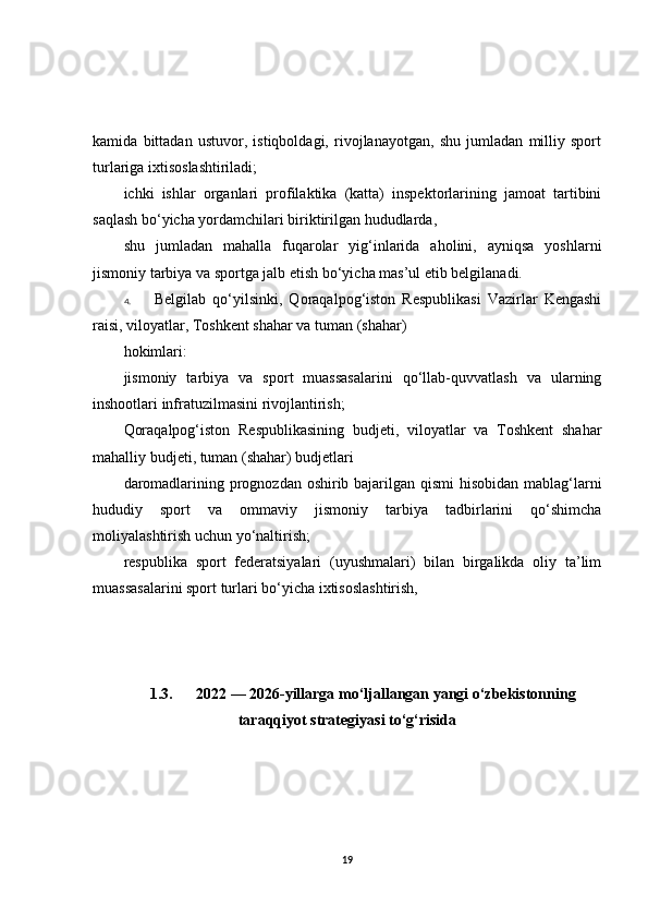 kamida   bittadan   ustuvor,   istiqboldagi,   rivojlanayotgan,   shu   jumladan   milliy   sport
turlariga ixtisoslashtiriladi;
ichki   ishlar   organlari   profilaktika   (katta)   inspektorlarining   jamoat   tartibini
saqlash bo‘yicha yordamchilari biriktirilgan hududlarda,
shu   jumladan   mahalla   fuqarolar   yig‘inlarida   aholini,   ayniqsa   yoshlarni
jismoniy tarbiya va sportga jalb etish bo‘yicha mas’ul etib belgilanadi.
4. Belgilab   qo‘yilsinki,   Qoraqalpog‘iston   Respublikasi   Vazirlar   Kengashi
raisi, viloyatlar, Toshkent shahar va tuman (shahar)
hokimlari:
jismoniy   tarbiya   va   sport   muassasalarini   qo‘llab-quvvatlash   va   ularning
inshootlari infratuzilmasini rivojlantirish;
Qoraqalpog‘iston   Respublikasining   budjeti,   viloyatlar   va   Toshkent   shahar
mahalliy budjeti, tuman (shahar) budjetlari
daromadlarining prognozdan oshirib bajarilgan qismi  hisobidan mablag‘larni
hududiy   sport   va   ommaviy   jismoniy   tarbiya   tadbirlarini   qo‘shimcha
moliyalashtirish uchun yo‘naltirish;
respublika   sport   federatsiyalari   (uyushmalari)   bilan   birgalikda   oliy   ta’lim
muassasalarini sport turlari bo‘yicha ixtisoslashtirish,
1.3. 2022 — 2026-yillarga mo‘ljallangan yangi o‘zbekistonning
taraqqiyot strategiyasi to‘g‘risida
19 