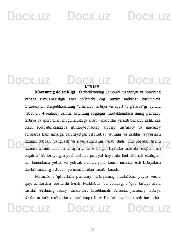 KIRISH.
Mavzuning   dolzarbligi.     O`zbekistoning   jismoniy   madaniyat   va   sportning
yanada   rivojlantirishga   asos   bo’luvchi   eng   muxim   tadbirlar   kurilmokda
O`zbekiston   Respublikasining   “Jismoniy   tarbiya   va   sport   to`g`risida”gi   qonuni
(2015-yil   4-sentabr)   barcha   axolining   sogligini   mustahkamlash   uning   jismoniy
tarbiya  va sport  bilan shugullanishiga  shart  - sharoitlar  yaratib berishni  kafillikka
oladi.   Respublikamizda   ijtimoiy-iqtisodiy,   siyosiy,   ma’naviy   va   madaniy
sohalarda   h am   amalga   oshirliyotgan   islohotlar   ta’limni   va   kadrlar   tayyorlash
tizimini   tubdan     yangilash   va   rivojlantirishni     talab   etadi.   Shu   boisdan   ta’lim
tizimini   zamon   talablari   darajasida   va   erishilgan   tajribalar   asosida   rivojlantirish
orqali   o   ‘sib   kelayotgan   yosh   avlodni   jamiyat   hayotida   faol   ishtiriok   etadigan,
har   tomonlama   yetuk   va   yuksak   ma’naviyatli,   komil   insonlar   etib   tarbiyalash
davlatimizning   ustuvor   yo‘naiishlaridan   hisob-   lanadi.
M alumki   o ‘qituvchilar   jismoniy     tarbiyaning     mustahkam   poyde-   vorini
quyi   sinflardan     boshlashi   kerak.   Maktabda     bu   boradagi   o ‘quv-   tarbiya   ishini
tashkil   etishning   asosiy   shakli-dars   hisoblanadi.   Afsuski,   jismoniy   tarbiya
darslarini   ko‘p   maktablarda   boshlang'ich   si nf   o   ‘qi-   tuvchilari   olib   boradilar.
2 