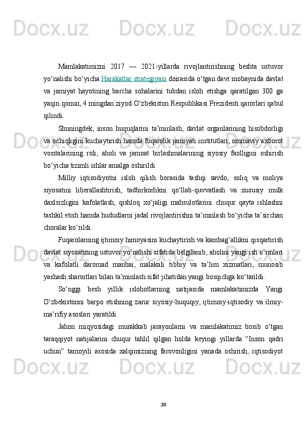Mamlakatimizni   2017   —   2021-yillarda   rivojlantirishning   beshta   ustuvor
yo‘nalishi bo‘yicha  Harakatlar strategiyasi  doirasida o‘tgan davr mobaynida davlat
va   jamiyat   hayotining   barcha   sohalarini   tubdan   isloh   etishga   qaratilgan   300   ga
yaqin qonun, 4 mingdan ziyod O‘zbekiston Respublikasi Prezidenti qarorlari qabul
qilindi.
Shuningdek,   inson   huquqlarini   ta’minlash,   davlat   organlarining   hisobdorligi
va ochiqligini kuchaytirish hamda fuqarolik jamiyati institutlari, ommaviy axborot
vositalarining   roli,   aholi   va   jamoat   birlashmalarining   siyosiy   faolligini   oshirish
bo‘yicha tizimli ishlar amalga oshirildi.
Milliy   iqtisodiyotni   isloh   qilish   borasida   tashqi   savdo,   soliq   va   moliya
siyosatini   liberallashtirish,   tadbirkorlikni   qo‘llab-quvvatlash   va   xususiy   mulk
daxlsizligini   kafolatlash,   qishloq   xo‘jaligi   mahsulotlarini   chuqur   qayta   ishlashni
tashkil etish hamda hududlarni jadal rivojlantirishni ta’minlash bo‘yicha ta’sirchan
choralar ko‘rildi.
Fuqarolarning ijtimoiy himoyasini kuchaytirish va kambag‘allikni qisqartirish
davlat siyosatining ustuvor yo‘nalishi sifatida belgilanib, aholini yangi ish o‘rinlari
va   kafolatli   daromad   manbai,   malakali   tibbiy   va   ta’lim   xizmatlari,   munosib
yashash sharoitlari bilan ta’minlash sifat jihatidan yangi bosqichga ko‘tarildi.
So‘nggi   besh   yillik   islohotlarning   natijasida   mamlakatimizda   Yangi
O‘zbekistonni   barpo   etishning   zarur   siyosiy-huquqiy,   ijtimoiy-iqtisodiy   va   ilmiy-
ma’rifiy asoslari yaratildi.
Jahon   miqyosidagi   murakkab   jarayonlarni   va   mamlakatimiz   bosib   o‘tgan
taraqqiyot   natijalarini   chuqur   tahlil   qilgan   holda   keyingi   yillarda   “Inson   qadri
uchun”   tamoyili   asosida   xalqimizning   farovonligini   yanada   oshirish,   iqtisodiyot
20 