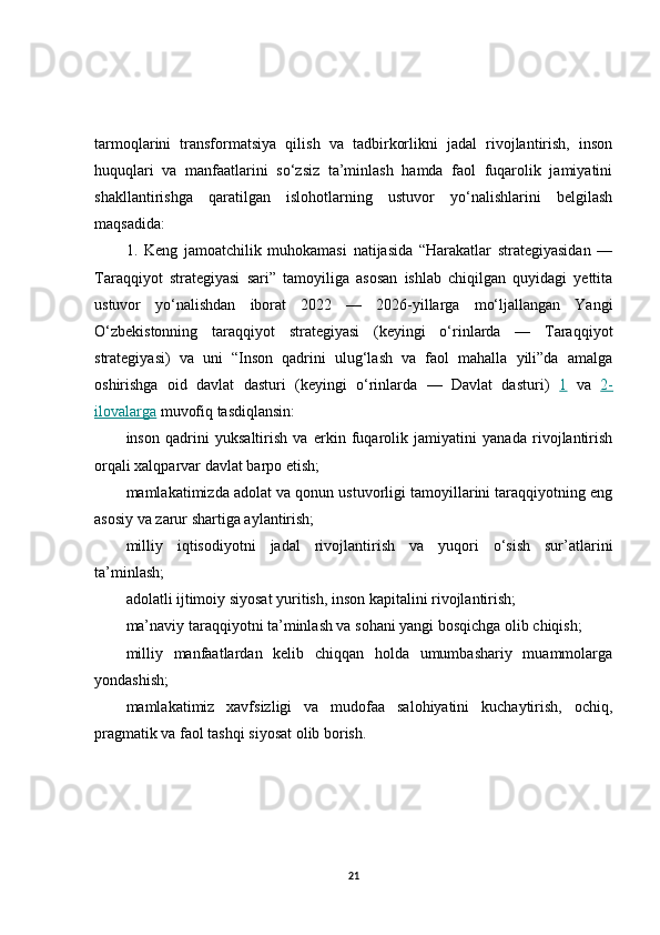 tarmoqlarini   transformatsiya   qilish   va   tadbirkorlikni   jadal   rivojlantirish,   inson
huquqlari   va   manfaatlarini   so‘zsiz   ta’minlash   hamda   faol   fuqarolik   jamiyatini
shakllantirishga   qaratilgan   islohotlarning   ustuvor   yo‘nalishlarini   belgilash
maqsadida:
1.   Keng   jamoatchilik   muhokamasi   natijasida   “Harakatlar   strategiyasidan   —
Taraqqiyot   strategiyasi   sari”   tamoyiliga   asosan   ishlab   chiqilgan   quyidagi   yettita
ustuvor   yo‘nalishdan   iborat   2022   —   2026-yillarga   mo‘ljallangan   Yangi
O‘zbekistonning   taraqqiyot   strategiyasi   (keyingi   o‘rinlarda   —   Taraqqiyot
strategiyasi)   va   uni   “Inson   qadrini   ulug‘lash   va   faol   mahalla   yili”da   amalga
oshirishga   oid   davlat   dasturi   (keyingi   o‘rinlarda   —   Davlat   dasturi)   1   va   2-
ilovalarga  muvofiq tasdiqlansin:
inson   qadrini   yuksaltirish   va   erkin   fuqarolik   jamiyatini   yanada   rivojlantirish
orqali xalqparvar davlat barpo etish;
mamlakatimizda adolat va qonun ustuvorligi tamoyillarini taraqqiyotning eng
asosiy va zarur shartiga aylantirish;
milliy   iqtisodiyotni   jadal   rivojlantirish   va   yuqori   o‘sish   sur’atlarini
ta’minlash;
adolatli ijtimoiy siyosat yuritish, inson kapitalini rivojlantirish;
ma’naviy taraqqiyotni ta’minlash va sohani yangi bosqichga olib chiqish;
milliy   manfaatlardan   kelib   chiqqan   holda   umumbashariy   muammolarga
yondashish;
mamlakatimiz   xavfsizligi   va   mudofaa   salohiyatini   kuchaytirish,   ochiq,
pragmatik va faol tashqi siyosat olib borish.
21 