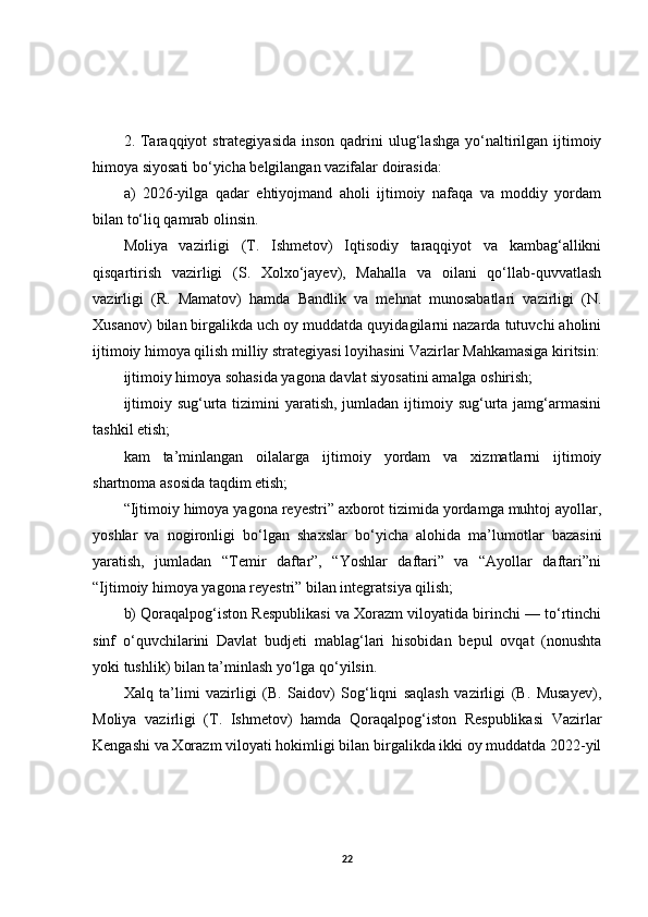 2. Taraqqiyot  strategiyasida  inson  qadrini  ulug‘lashga  yo‘naltirilgan  ijtimoiy
himoya siyosati bo‘yicha belgilangan vazifalar doirasida:
a)   2026-yilga   qadar   ehtiyojmand   aholi   ijtimoiy   nafaqa   va   moddiy   yordam
bilan to‘liq qamrab olinsin.
Moliya   vazirligi   (T.   Ishmetov)   Iqtisodiy   taraqqiyot   va   kambag‘allikni
qisqartirish   vazirligi   (S.   Xolxo‘jayev),   Mahalla   va   oilani   qo‘llab-quvvatlash
vazirligi   (R.   Mamatov)   hamda   Bandlik   va   mehnat   munosabatlari   vazirligi   (N.
Xusanov) bilan birgalikda uch oy muddatda quyidagilarni nazarda tutuvchi aholini
ijtimoiy himoya qilish milliy strategiyasi loyihasini Vazirlar Mahkamasiga kiritsin:
ijtimoiy himoya sohasida yagona davlat siyosatini amalga oshirish;
ijtimoiy sug‘urta tizimini  yaratish,  jumladan ijtimoiy sug‘urta jamg‘armasini
tashkil etish;
kam   ta’minlangan   oilalarga   ijtimoiy   yordam   va   xizmatlarni   ijtimoiy
shartnoma asosida taqdim etish;
“Ijtimoiy himoya yagona reyestri” axborot tizimida yordamga muhtoj ayollar,
yoshlar   va   nogironligi   bo‘lgan   shaxslar   bo‘yicha   alohida   ma’lumotlar   bazasini
yaratish,   jumladan   “Temir   daftar”,   “Yoshlar   daftari”   va   “Ayollar   daftari”ni
“Ijtimoiy himoya yagona reyestri” bilan integratsiya qilish;
b) Qoraqalpog‘iston Respublikasi va Xorazm viloyatida birinchi — to‘rtinchi
sinf   o‘quvchilarini   Davlat   budjeti   mablag‘lari   hisobidan   bepul   ovqat   (nonushta
yoki tushlik) bilan ta’minlash yo‘lga qo‘yilsin.
Xalq   ta’limi   vazirligi   (B.   Saidov)   Sog‘liqni   saqlash   vazirligi   (B.   Musayev),
Moliya   vazirligi   (T.   Ishmetov)   hamda   Qoraqalpog‘iston   Respublikasi   Vazirlar
Kengashi va Xorazm viloyati hokimligi bilan birgalikda ikki oy muddatda 2022-yil
22 