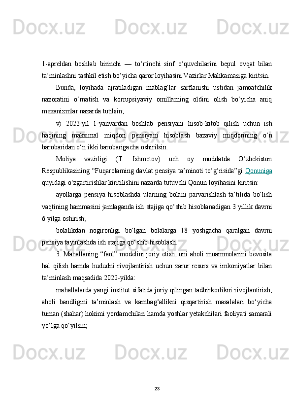 1-apreldan   boshlab   birinchi   —   to‘rtinchi   sinf   o‘quvchilarini   bepul   ovqat   bilan
ta’minlashni tashkil etish bo‘yicha qaror loyihasini Vazirlar Mahkamasiga kiritsin.
Bunda,   loyihada   ajratiladigan   mablag‘lar   sarflanishi   ustidan   jamoatchilik
nazoratini   o‘rnatish   va   korrupsiyaviy   omillarning   oldini   olish   bo‘yicha   aniq
mexanizmlar nazarda tutilsin;
v)   2023-yil   1-yanvardan   boshlab   pensiyani   hisob-kitob   qilish   uchun   ish
haqining   maksimal   miqdori   pensiyani   hisoblash   bazaviy   miqdorining   o‘n
barobaridan o‘n ikki barobarigacha oshirilsin.
Moliya   vazirligi   (T.   Ishmetov)   uch   oy   muddatda   O‘zbekiston
Respublikasining “Fuqarolarning davlat pensiya ta’minoti to‘g‘risida”gi   Qonuniga
quyidagi o‘zgartirishlar kiritilishini nazarda tutuvchi Qonun loyihasini kiritsin:
ayollarga   pensiya   hisoblashda   ularning   bolani   parvarishlash   ta’tilida   bo‘lish
vaqtining hammasini jamlaganda ish stajiga qo‘shib hisoblanadigan 3 yillik davrni
6 yilga oshirish;
bolalikdan   nogironligi   bo‘lgan   bolalarga   18   yoshgacha   qaralgan   davrni
pensiya tayinlashda ish stajiga qo‘shib hisoblash.
3. Mahallaning “faol” modelini joriy etish, uni aholi muammolarini bevosita
hal   qilish   hamda   hududni   rivojlantirish   uchun   zarur   resurs   va   imkoniyatlar   bilan
ta’minlash maqsadida 2022-yilda:
mahallalarda yangi institut sifatida joriy qilingan tadbirkorlikni rivojlantirish,
aholi   bandligini   ta’minlash   va   kambag‘allikni   qisqartirish   masalalari   bo‘yicha
tuman (shahar) hokimi yordamchilari hamda yoshlar yetakchilari faoliyati samarali
yo‘lga qo‘yilsin;
23 