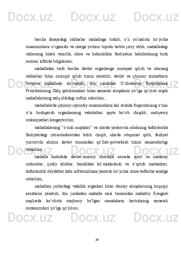 barcha   darajadagi   rahbarlar   mahallaga   tushib,   o‘z   yo‘nalishi   bo‘yicha
muammolarni  o‘rganishi  va ularga yechim  topishi  tartibi  joriy etilib, mahalladagi
ishlarning   holati   vazirlik,   idora   va   hokimliklar   faoliyatini   baholashning   bosh
mezoni sifatida belgilansin;
mahalladan   turib   barcha   davlat   organlariga   murojaat   qilish   va   ularning
rahbarlari   bilan   muloqot   qilish   tizimi   yaratilib,   davlat   va   ijtimoiy   xizmatlarni
bevosita   mahallada   ko‘rsatish,   shu   jumladan   O‘zbekiston   Respublikasi
Prezidentining  Xalq   qabulxonalari  bilan  samarali   aloqalarni   yo‘lga  qo‘yish  orqali
mahallalarning xalq oldidagi nufuzi oshirilsin;
mahallalarda ijtimoiy-iqtisodiy muammolarni hal etishda fuqarolarning o‘zini
o‘zi   boshqarish   organlarining   vakolatlari   qayta   ko‘rib   chiqilib,   moliyaviy
imkoniyatlari kengaytirilsin;
mahallalarning   “o‘sish   nuqtalari”   va   ularda   yashovchi   aholining   tadbirkorlik
faoliyatidagi   ixtisoslashuvidan   kelib   chiqib,   ularda   istiqomat   qilib,   faoliyat
yurituvchi   aholini   davlat   tomonidan   qo‘llab-quvvatlash   tizimi   samaradorligi
oshirilsin;
mahalla   hududida   davlat-xususiy   sheriklik   asosida   sport   va   madaniy
inshootlar,   ijodiy   klublar,   bandlikka   ko‘maklashish   va   o‘qitish   markazlari,
tadbirkorlik obyektlari kabi infratuzilmani yaratish bo‘yicha chora-tadbirlar amalga
oshirilsin;
mahallani   joylardagi   vakillik   organlari   bilan   doimiy   aloqalarining   huquqiy
asoslarini   yaratish,   shu   jumladan   mahalla   raisi   tomonidan   mahalliy   Kengash
majlisida   ko‘rilishi   majburiy   bo‘lgan   masalalarni   kiritishning   samarali
mexanizmlari yo‘lga qo‘yilsin;
24 
