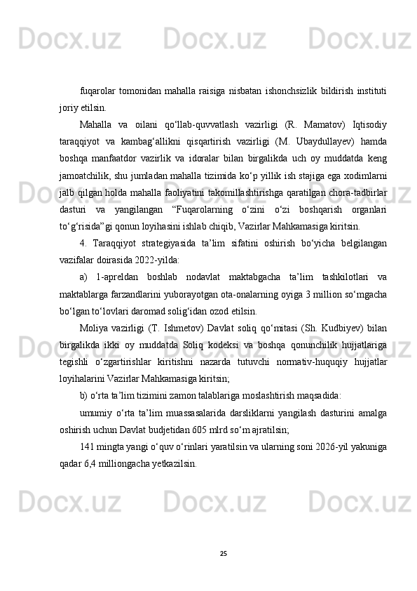 fuqarolar   tomonidan   mahalla   raisiga   nisbatan   ishonchsizlik   bildirish   instituti
joriy etilsin.
Mahalla   va   oilani   qo‘llab-quvvatlash   vazirligi   (R.   Mamatov)   Iqtisodiy
taraqqiyot   va   kambag‘allikni   qisqartirish   vazirligi   (M.   Ubaydullayev)   hamda
boshqa   manfaatdor   vazirlik   va   idoralar   bilan   birgalikda   uch   oy   muddatda   keng
jamoatchilik, shu jumladan mahalla tizimida ko‘p yillik ish stajiga ega xodimlarni
jalb qilgan holda mahalla faoliyatini takomillashtirishga qaratilgan chora-tadbirlar
dasturi   va   yangilangan   “Fuqarolarning   o‘zini   o‘zi   boshqarish   organlari
to‘g‘risida”gi qonun loyihasini ishlab chiqib, Vazirlar Mahkamasiga kiritsin.
4.   Taraqqiyot   strategiyasida   ta’lim   sifatini   oshirish   bo‘yicha   belgilangan
vazifalar doirasida 2022-yilda:
a)   1-apreldan   boshlab   nodavlat   maktabgacha   ta’lim   tashkilotlari   va
maktablarga farzandlarini yuborayotgan ota-onalarning oyiga 3 million so‘mgacha
bo‘lgan to‘lovlari daromad solig‘idan ozod etilsin.
Moliya   vazirligi   (T.   Ishmetov)   Davlat   soliq   qo‘mitasi   (Sh.   Kudbiyev)   bilan
birgalikda   ikki   oy   muddatda   Soliq   kodeksi   va   boshqa   qonunchilik   hujjatlariga
tegishli   o‘zgartirishlar   kiritishni   nazarda   tutuvchi   normativ-huquqiy   hujjatlar
loyihalarini Vazirlar Mahkamasiga kiritsin;
b) o‘rta ta’lim tizimini zamon talablariga moslashtirish maqsadida:
umumiy   o‘rta   ta’lim   muassasalarida   darsliklarni   yangilash   dasturini   amalga
oshirish uchun Davlat budjetidan 605 mlrd so‘m ajratilsin;
141 mingta yangi o‘quv o‘rinlari yaratilsin va ularning soni 2026-yil yakuniga
qadar 6,4 milliongacha yetkazilsin.
25 