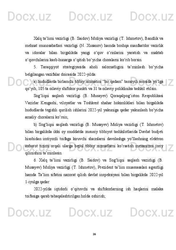 Xalq ta’limi vazirligi (B. Saidov) Moliya vazirligi (T. Ishmetov), Bandlik va
mehnat   munosabatlari   vazirligi   (N.   Xusanov)   hamda   boshqa   manfaatdor   vazirlik
va   idoralar   bilan   birgalikda   yangi   o‘quv   o‘rinlarini   yaratish   va   maktab
o‘quvchilarini kasb-hunarga o‘qitish bo‘yicha choralarni ko‘rib borsin.
5.   Taraqqiyot   strategiyasida   aholi   salomatligini   ta’minlash   bo‘yicha
belgilangan vazifalar doirasida 2022-yilda:
a) hududlarda birlamchi tibbiy xizmatini “bir qadam” tamoyili asosida yo‘lga
qo‘yib, 105 ta oilaviy shifokor punkti va 31 ta oilaviy poliklinika tashkil etilsin.
Sog‘liqni   saqlash   vazirligi   (B.   Musayev)   Qoraqalpog‘iston   Respublikasi
Vazirlar   Kengashi,   viloyatlar   va   Toshkent   shahar   hokimliklari   bilan   birgalikda
hududlarda  tegishli  qurilish  ishlarini  2022-yil  yakuniga qadar  yakunlash  bo‘yicha
amaliy choralarni ko‘rsin;
b)   Sog‘liqni   saqlash   vazirligi   (B.   Musayev)   Moliya   vazirligi   (T.   Ishmetov)
bilan   birgalikda   ikki   oy   muddatda   xususiy   tibbiyot   tashkilotlarida   Davlat   budjeti
hisobidan   imtiyozli   toifaga   kiruvchi   shaxslarni   davolashga   yo‘llashning   elektron
axborot   tizimi   orqali   ularga   bepul   tibbiy   xizmatlarni   ko‘rsatish   mexanizmi   joriy
qilinishini ta’minlasin.
6.   Xalq   ta’limi   vazirligi   (B.   Saidov)   va   Sog‘liqni   saqlash   vazirligi   (B.
Musayev)   Moliya   vazirligi   (T.   Ishmetov),   Prezident   ta’lim   muassasalari   agentligi
hamda   Ta’lim   sifatini   nazorat   qilish   davlat   inspeksiyasi   bilan   birgalikda   2022-yil
1-iyulga qadar:
2022-yilda   iqtidorli   o‘qituvchi   va   shifokorlarning   ish   haqlarini   malaka
toifasiga qarab tabaqalashtirilgan holda oshirish;
26 