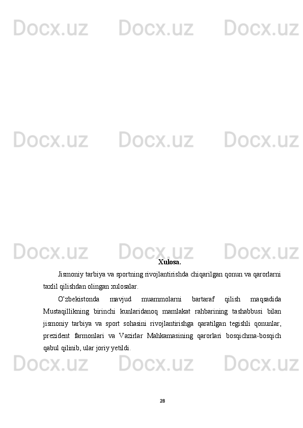 Xulosa.
Jismoniy tarbiya va sportning rivojlantirishda chiqarilgan qonun va qarorlarni
taxlil qilishdan olingan xulosalar.
O’zbekistonda   mavjud   muammolarni   bartaraf   qilish   maqsadida
Mustaqillikning   birinchi   kunlaridanoq   mamlakat   rahbarining   tashabbusi   bilan
jismoniy   tarbiya   va   sport   sohasini   rivojlantirishga   qaratilgan   tegishli   qonunlar,
prezident   farmonlari   va   Vazirlar   Mahkamasining   qarorlari   bosqichma-bosqich
qabul qilinib, ular joriy yetildi.
28 