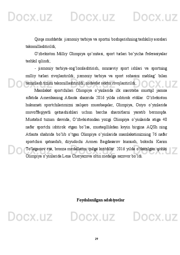 Qisqa muddatda: jismoniy tarbiya va sportni boshqarishning tashkiliy asoslari
takomillashtirildi;
O’zbekiston   Milliy   Olimpiya   qo’mitasi,   sport   turlari   bo’yicha   federasiyalar
tashkil qilindi;
-   jismoniy   tarbiya-sog’lomlashtirish,   ommaviy   sport   ishlari   va   sportning
milliy   turlari   rivojlantirildi;   jismoniy   tarbiya   va   sport   sohasini   mablag’   bilan
taminlash tizimi takomillashtirildi, nodavlat sektor rivojlantirildi;
Mamlakat   sportchilari   Olimpiya   o’yinlarida   ilk   marotaba   mustqil   jamoa
sifatida   Amerikaning   Atlanta   shaxrida   2016   yilda   ishtirok   etdilar.   O’zbekiston
hukumati   sportchilarimizni   xalqaro   musobaqalar,   Olimpiya,   Osiyo   o’yinlarida
muvoffaqiyatli   qatnashishlari   uchun   barcha   sharoitlarni   yaratib   bermoqda.
Mustabid   tuzum   davrida,   O’zbekistondan   yozgi   Olimpiya   o’yinlarida   atiga   40
nafar   sportchi   ishtirok   etgan   bo’lsa,   mustaqillikdan   keyin   birgina   AQSh   ning
Atlanta   shahrida   bo’lib   o’tgan   Olimpiya   o’yinlarida   mamlakatimizning   76   nafar
sportchisi   qatnashib,   dzyudochi   Armen   Bagdasarov   kumush,   bokschi   Karim
To’laganov esa, bronza medallarini qulga kiritdilar. 2016 yilda o’tkazilgan qishki
Olimpiya o’yinlarida Lena Cheryazova oltin medalga sazovor bo’ldi.
Foydalanilgan adabiyotlar
29 