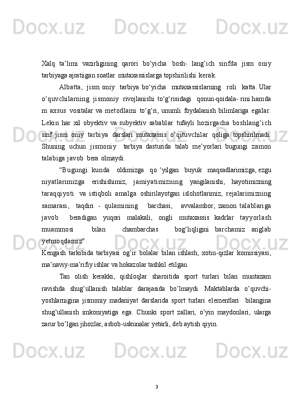 Xalq   ta’limi   vazirligining   qarori   bo‘yicha   bosh-   lang’ich   sinfda   jism   oniy
tarbiyaga   ajratiigan   soatlar   mutaxassislarga   topshirilishi   kerak.
Albatta,   jism   oniy     tarbiya   bo‘yicha   mutaxassislarning   roli     katta.   Ular
o ‘quvchilarn ing  jismoniy    rivojlanishi   to‘g‘risidagi   qonun-qoidala-   rini   hamda
m   axsus   vositalar   va   metodlami   to‘g‘ri,   unumli   foydalanish   bilimlariga   egalar.
Lekin   har   xil   obyektiv   va   subyektiv   sabablar   tufayli   hozirgacha   boshlang‘ich
sinf   jism   oniy   tarbiya   darslari   mutaxassis   o‘qituvchilar   qoliga   topshirilmadi.
Shuning   uchun   jismoniy     tarbiya   dasturida   talab   me’yorlari   bugungi   zamon
talabiga   javob   bera   olmaydi.
“Bugungi   kunda       oldimizga     qo   ‘yilgan     buyuk     maqsadlarimizga,   ezgu
niyatlarim izga   erishishimiz,   jamiyatimizning   yangilanishi,   hayotimizning
taraqqiyoti   va   istiqboli   amalga   oshirilayotgan   islohotlarimiz,   rejalarimizning
samarasi,     taqdiri   -   qulamining       barchasi,       avvalambor,   zamon   talablariga
javob     beradigan   yuqori   malakali,   ongli   mutaxassis   kadrlar   tayyorlash
muammosi       bilan       chambarchas       bog‘liqligini   barchamiz   anglab
yetmoqdamiz” .
Kengash   tarkibida   tarbiyasi   og’ir   bolalar   bilan   ishlash,   xotin-qizlar   komissiyasi,
ma’naviy-ma’rifiy ishlar va hokazolar tashkil etilgan .
Tan   olish   kerakki,   qishloqlar   sharoitida   sport   turlari   bilan   muntazam
ravishda   shug’ullanish   talablar   darajasida   bo’lmaydi.   Maktablarda   o’quvchi-
yoshlarnigina   jismoniy   madaniyat   darslarida   sport   turlari   elementlari     bilangina
shug’ullanish   imkoniyatiga   ega.   Chunki   sport   zallari,   o’yin   maydonlari,   ularga
zarur bo’lgan jihozlar, asbob-uskunalar yetarli, deb aytish qiyin.
3 