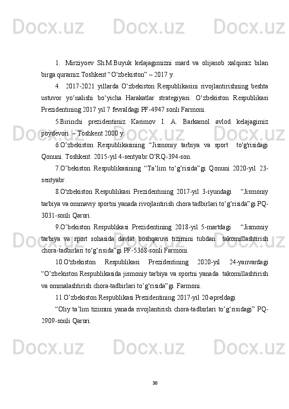 1. Mirziyoev   Sh.M.Buyuk   kelajagimizni   mard   va   olijanob   xalqimiz   bilan
birga quramiz.Toshkent “O‘zbekiston” – 2017 y.
4. 2017-2021   yillarda   O‘zbekiston   Respublikasini   rivojlantirishning   beshta
ustuvor   yo‘nalishi   bo‘yicha   Harakatlar   strategiyasi.   O‘zbekiston   Respublikasi
Prezidentining 2017 yil 7 fevraldagi PF-4947 sonli Farmoni.
5.Birinchi   prezidentimiz   Karimov   I.   A.   Barkamol   avlod   kelajagimiz
poydevori. – Toshkent 2000 y.
6.O’zbekiston   Respublikasining   “Jismoniy   tarbiya   va   sport     to'g'risidagi
Qonuni. Toshkent. 2015-yil 4-sentyabr.O‘RQ-394-son. 
7.O’bekiston   Respublikasining   “Ta’lim   to‘g‘risida”gi   Qonuni   2020-yil   23-
sentyabr. 
8.O'zbekiston   Respublikasi   Prezidentining   2017-yil   3-iyundagi       “Jismoniy
tarbiya va ommaviy sportni yanada rivojlantirish chora tadbirlari to‘g‘risida”gi PQ-
3031-sonli Qarori. 
9.O’bekiston   Respublikasi   Prezidentining   2018-yil   5-martdagi       “Jismoniy
tarbiya   va   sport   sohasida   davlat   boshqaruvi   tizimini   tubdan     takomillashtirish
chora-tadbirlari to‘g‘risida”gi PF-5368-sonli Farmoni. 
10.O'zbekiston   Respublikasi   Prezidentining   2020-yil   24-yanvardagi
“O’zbekiston Respublikasida jismoniy tarbiya va sportni yanada  takomillashtirish
va ommalashtirish chora-tadbirlari to’g‘risida”gi  Farmoni. 
11.O’zbekiston Respublikasi Prezidentining 2017-yil 20-apreldagi  
“Oliy ta’lim  tizimini  yanada rivojlantirish  chora-tadbirlari  to’g‘risidagi”  PQ-
2909-sonli Qarori. 
30 