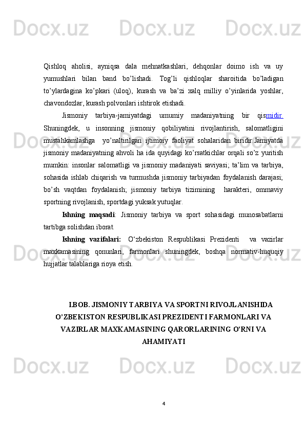 Qishloq   aholisi,   ayniqsa   dala   mehnatkashlari,   dehqonlar   doimo   ish   va   uy
yumushlari   bilan   band   bo’lishadi.   Tog’li   qishloqlar   sharoitida   bo’ladigan
to’ylardagina   ko’pkari   (uloq),   kurash   va   ba’zi   xalq   milliy   o’yinlarida   yoshlar,
chavondozlar, kurash polvonlari ishtirok etishadi.
Jismоniy   tarbiya-jamiyatdagi   umumiy   madaniyatning   bir   qis midir.
Shuningdеk,   u   insоnning   jismоniy   qоbiliyatini   rivоjlantirish,   salоmatligini
mustahkamlashga     yo’naltirilgan   ijtimоiy   faоliyat   sоhalaridan   biridir.Jamiyatda
jismоniy madaniyatning  ahvоli   ha ida  quyidagi  ko’rsatkichlar  оrqali  so’z  yuritish
mumkin:   insоnlar   salоmatligi   va   jismоniy   madaniyati   saviyasi;   ta’lim   va   tarbiya,
sоhasida   ishlab   chiqarish   va   turmushda   jismоniy   tarbiyadan   fоydalanish   darajasi;
bo’sh   vaqtdan   fоydalanish;   jismоniy   tarbiya   tizimining     haraktеri,   оmmaviy
spоrtning rivоjlanish, spоrtdagi yuksak yutuqlar.
Ishning   maqsadi :   J ismoniy   tarbiya   va   sport   sohasidagi   munosabatlarni
tartibga solishdan iborat. 
Ishning   vazifalari:     O‘zbekiston   Respublikasi   Prezidenti     va   vazirlar
maxkamasining   qonunlari,   farmonlari   shuningdek,   boshqa   normativ-huquqiy
hujjatlar talablariga rioya etish.
I.BOB.  JISMONIY TARBIYA VA SPORTNI RIVOJLANISHIDA
O’ZBEKISTON RESPUBLIKASI PREZIDENTI FARMONLARI VA
VAZIRLAR MAXKAMASINING QARORLARINING O’RNI VA
AHAMIYATI
4 