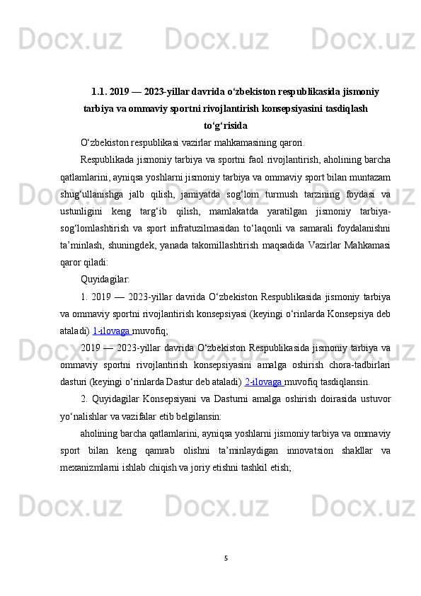 1.1. 2019 — 2023-yillar davrida o‘zbekiston respublikasida jismoniy
tarbiya va ommaviy sportni rivojlantirish konsepsiyasini tasdiqlash
to‘g‘risida
O‘zbekiston respublikasi vazirlar mahkamasining   qarori.
Respublikada jismoniy tarbiya va sportni faol rivojlantirish, aholining barcha
qatlamlarini, ayniqsa yoshlarni jismoniy tarbiya va ommaviy sport bilan muntazam
shug‘ullanishga   jalb   qilish,   jamiyatda   sog‘lom   turmush   tarzining   foydasi   va
ustunligini   keng   targ‘ib   qilish,   mamlakatda   yaratilgan   jismoniy   tarbiya-
sog‘lomlashtirish   va   sport   infratuzilmasidan   to‘laqonli   va   samarali   foydalanishni
ta’minlash,   shuningdek,   yanada   takomillashtirish   maqsadida   Vazirlar   Mahkamasi
qaror qiladi:
Quyidagilar:
1.   2019   —   2023-yillar   davrida   O‘zbekiston   Respublikasida   jismoniy   tarbiya
va ommaviy sportni rivojlantirish konsepsiyasi (keyingi o‘rinlarda Konsepsiya deb
ataladi)  1-ilovaga  muvofiq;
2019 — 2023-yillar davrida O‘zbekiston Respublikasida jismoniy tarbiya va
ommaviy   sportni   rivojlantirish   konsepsiyasini   amalga   oshirish   chora-tadbirlari
dasturi (keyingi o‘rinlarda Dastur deb ataladi)  2-ilovaga  muvofiq tasdiqlansin.
2.   Quyidagilar   Konsepsiyani   va   Dasturni   amalga   oshirish   doirasida   ustuvor
yo‘nalishlar va vazifalar etib belgilansin:
aholining barcha qatlamlarini, ayniqsa yoshlarni jismoniy tarbiya va ommaviy
sport   bilan   keng   qamrab   olishni   ta’minlaydigan   innovatsion   shakllar   va
mexanizmlarni ishlab chiqish va joriy etishni tashkil etish;
5 