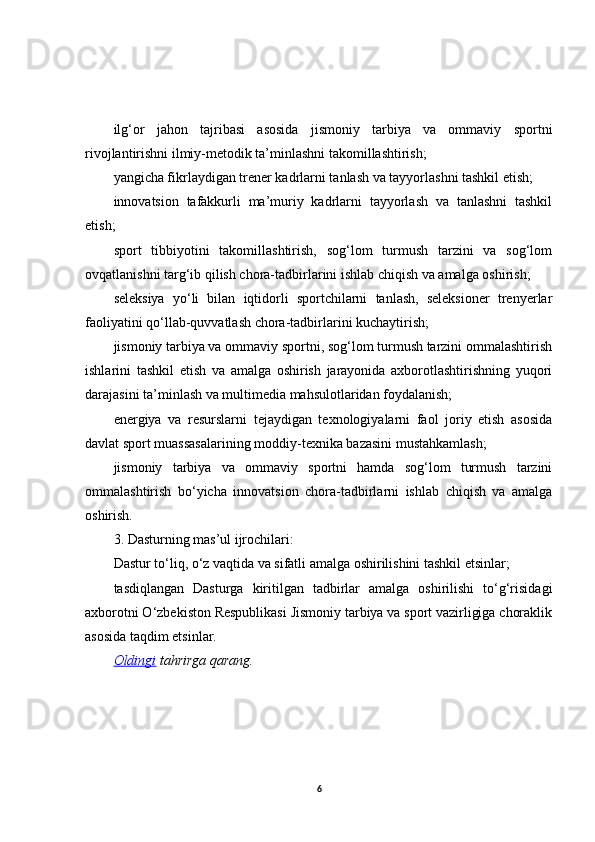 ilg‘or   jahon   tajribasi   asosida   jismoniy   tarbiya   va   ommaviy   sportni
rivojlantirishni ilmiy-metodik ta’minlashni takomillashtirish;
yangicha fikrlaydigan trener kadrlarni tanlash va tayyorlashni tashkil etish;
innovatsion   tafakkurli   ma’muriy   kadrlarni   tayyorlash   va   tanlashni   tashkil
etish;
sport   tibbiyotini   takomillashtirish,   sog‘lom   turmush   tarzini   va   sog‘lom
ovqatlanishni targ‘ib qilish chora-tadbirlarini ishlab chiqish va amalga oshirish;
seleksiya   yo‘li   bilan   iqtidorli   sportchilarni   tanlash,   seleksioner   trenyerlar
faoliyatini qo‘llab-quvvatlash chora-tadbirlarini kuchaytirish;
jismoniy tarbiya va ommaviy sportni, sog‘lom turmush tarzini ommalashtirish
ishlarini   tashkil   etish   va   amalga   oshirish   jarayonida   axborotlashtirishning   yuqori
darajasini ta’minlash va multimedia mahsulotlaridan foydalanish;
energiya   va   resurslarni   tejaydigan   texnologiyalarni   faol   joriy   etish   asosida
davlat sport muassasalarining moddiy-texnika bazasini mustahkamlash;
jismoniy   tarbiya   va   ommaviy   sportni   hamda   sog‘lom   turmush   tarzini
ommalashtirish   bo‘yicha   innovatsion   chora-tadbirlarni   ishlab   chiqish   va   amalga
oshirish.
3. Dasturning mas’ul ijrochilari:
Dastur to‘liq, o‘z vaqtida va sifatli amalga oshirilishini tashkil etsinlar;
tasdiqlangan   Dasturga   kiritilgan   tadbirlar   amalga   oshirilishi   to‘g‘risidagi
axborotni O‘zbekiston Respublikasi Jismoniy tarbiya va sport vazirligiga choraklik
asosida taqdim etsinlar.
Oldingi   tahrirga   qarang.
6 