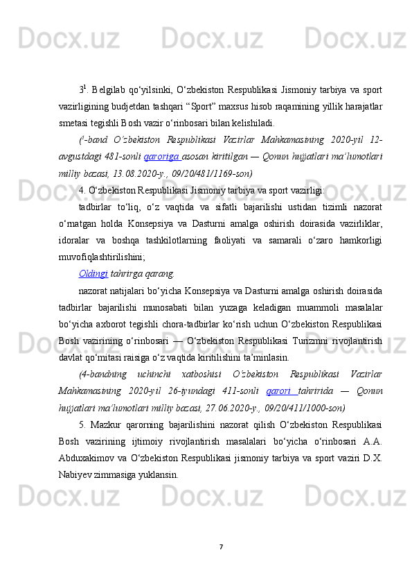 3 1
.   Belgilab   qo‘yilsinki,   O‘zbekiston   Respublikasi   Jismoniy   tarbiya   va   sport
vazirligining budjetdan tashqari “Sport” maxsus hisob raqamining yillik harajatlar
smetasi tegishli Bosh vazir o‘rinbosari bilan kelishiladi.
( 1
-band O‘zbekiston	 Respublikasi	 Vazirlar	 Mahkamasining	 2020-yil	 12-
avgustdagi	
 481-sonli	  qaroriga	  asosan	 kiritilgan	 —	 Qonun	 hujjatlari	 ma’lumotlari
milliy	
 bazasi,	 13.08.2020-y.,	 09/20/481/1169-son)
4. O‘zbekiston Respublikasi Jismoniy tarbiya va sport vazirligi:
tadbirlar   to‘liq,   o‘z   vaqtida   va   sifatli   bajarilishi   ustidan   tizimli   nazorat
o‘rnatgan   holda   Konsepsiya   va   Dasturni   amalga   oshirish   doirasida   vazirliklar,
idoralar   va   boshqa   tashkilotlarning   faoliyati   va   samarali   o‘zaro   hamkorligi
muvofiqlashtirilishini;
Oldingi   tahrirga   qarang.
nazorat natijalari bo‘yicha Konsepsiya va Dasturni amalga oshirish doirasida
tadbirlar   bajarilishi   munosabati   bilan   yuzaga   keladigan   muammoli   masalalar
bo‘yicha   axborot   tegishli   chora-tadbirlar   ko‘rish   uchun   O‘zbekiston   Respublikasi
Bosh   vazirining   o‘rinbosari   —   O‘zbekiston   Respublikasi   Turizmni   rivojlantirish
davlat qo‘mitasi raisiga o‘z vaqtida kiritilishini ta’minlasin.
(4-bandning	
 uchinchi	 xatboshisi	 O‘zbekiston	 Respublikasi	 Vazirlar
Mahkamasining	
 2020-yil	 26-iyundagi	 411-sonli	  qarori	  tahririda	 —	 Qonun
hujjatlari	
 ma’lumotlari	 milliy	 bazasi,	 27.06.2020-y.,	 09/20/411/1000-son)
5.   Mazkur   qarorning   bajarilishini   nazorat   qilish   O‘zbekiston   Respublikasi
Bosh   vazirining   ijtimoiy   rivojlantirish   masalalari   bo‘yicha   o‘rinbosari   A.A.
Abduxakimov  va   O‘zbekiston   Respublikasi   jismoniy   tarbiya   va  sport   vaziri   D.X.
Nabiyev zimmasiga yuklansin. 
7 
