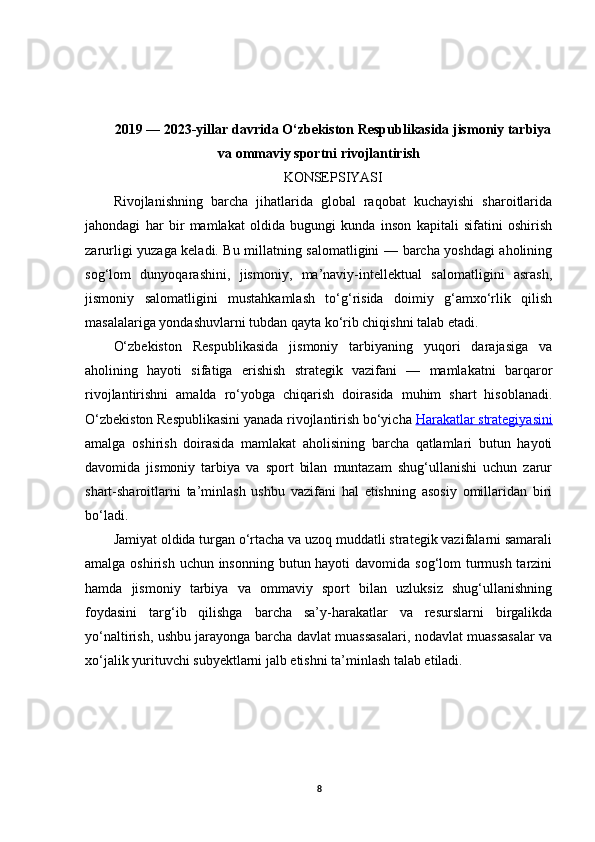 2019 — 2023-yillar davrida O‘zbekiston Respublikasida jismoniy tarbiya
va ommaviy sportni rivojlantirish
KONSEPSIYASI
Rivojlanishning   barcha   jihatlarida   global   raqobat   kuchayishi   sharoitlarida
jahondagi   har   bir   mamlakat   oldida   bugungi   kunda   inson   kapitali   sifatini   oshirish
zarurligi yuzaga keladi. Bu millatning salomatligini — barcha yoshdagi aholining
sog‘lom   dunyoqarashini,   jismoniy,   ma’naviy-intellektual   salomatligini   asrash,
jismoniy   salomatligini   mustahkamlash   to‘g‘risida   doimiy   g‘amxo‘rlik   qilish
masalalariga yondashuvlarni tubdan qayta ko‘rib chiqishni talab etadi.
O‘zbekiston   Respublikasida   jismoniy   tarbiyaning   yuqori   darajasiga   va
aholining   hayoti   sifatiga   erishish   strategik   vazifani   —   mamlakatni   barqaror
rivojlantirishni   amalda   ro‘yobga   chiqarish   doirasida   muhim   shart   hisoblanadi.
O‘zbekiston Respublikasini yanada rivojlantirish bo‘yicha  Harakatlar strategiyasini
amalga   oshirish   doirasida   mamlakat   aholisining   barcha   qatlamlari   butun   hayoti
davomida   jismoniy   tarbiya   va   sport   bilan   muntazam   shug‘ullanishi   uchun   zarur
shart-sharoitlarni   ta’minlash   ushbu   vazifani   hal   etishning   asosiy   omillaridan   biri
bo‘ladi.
Jamiyat oldida turgan o‘rtacha va uzoq muddatli strategik vazifalarni samarali
amalga oshirish uchun insonning butun hayoti  davomida sog‘lom turmush tarzini
hamda   jismoniy   tarbiya   va   ommaviy   sport   bilan   uzluksiz   shug‘ullanishning
foydasini   targ‘ib   qilishga   barcha   sa’y-harakatlar   va   resurslarni   birgalikda
yo‘naltirish, ushbu jarayonga barcha davlat muassasalari, nodavlat muassasalar va
xo‘jalik yurituvchi subyektlarni jalb etishni ta’minlash talab etiladi.
8 