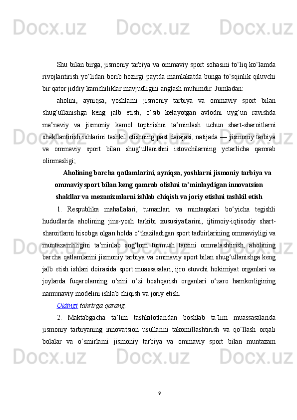 Shu bilan birga, jismoniy tarbiya va ommaviy sport sohasini  to‘liq ko‘lamda
rivojlantirish  yo‘lidan  borib  hozirgi   paytda  mamlakatda  bunga   to‘sqinlik  qiluvchi
bir qator jiddiy kamchiliklar mavjudligini anglash muhimdir. Jumladan:
aholini,   ayniqsa,   yoshlarni   jismoniy   tarbiya   va   ommaviy   sport   bilan
shug‘ullanishga   keng   jalb   etish,   o‘sib   kelayotgan   avlodni   uyg‘un   ravishda
ma’naviy   va   jismoniy   kamol   toptirishni   ta’minlash   uchun   shart-sharoitlarni
shakllantirish ishlarini tashkil etishning past darajasi, natijada — jismoniy tarbiya
va   ommaviy   sport   bilan   shug‘ullanishni   istovchilarning   yetarlicha   qamrab
olinmasligi;
 Aholining barcha qatlamlarini, ayniqsa, yoshlarni jismoniy tarbiya va
ommaviy sport bilan keng qamrab olishni ta’minlaydigan innovatsion
shakllar va mexanizmlarni ishlab chiqish va joriy etishni tashkil etish
1.   Respublika   mahallalari,   tumanlari   va   mintaqalari   bo‘yicha   tegishli
hududlarda   aholining   jins-yosh   tarkibi   xususiyatlarini,   ijtimoiy-iqtisodiy   shart-
sharoitlarni hisobga olgan holda o‘tkaziladigan sport tadbirlarining ommaviyligi va
muntazamliligini   ta’minlab   sog‘lom   turmush   tarzini   ommalashtirish,   aholining
barcha qatlamlarini jismoniy tarbiya va ommaviy sport bilan shug‘ullanishga keng
jalb etish  ishlari   doirasida   sport  muassasalari,  ijro  etuvchi   hokimiyat   organlari   va
joylarda   fuqarolarning   o‘zini   o‘zi   boshqarish   organlari   o‘zaro   hamkorligining
namunaviy modelini ishlab chiqish va joriy etish.
Oldingi   tahrirga   qarang.
2.   Maktabgacha   ta’lim   tashkilotlaridan   boshlab   ta’lim   muassasalarida
jismoniy   tarbiyaning   innovatsion   usullarini   takomillashtirish   va   qo‘llash   orqali
bolalar   va   o‘smirlarni   jismoniy   tarbiya   va   ommaviy   sport   bilan   muntazam
9 