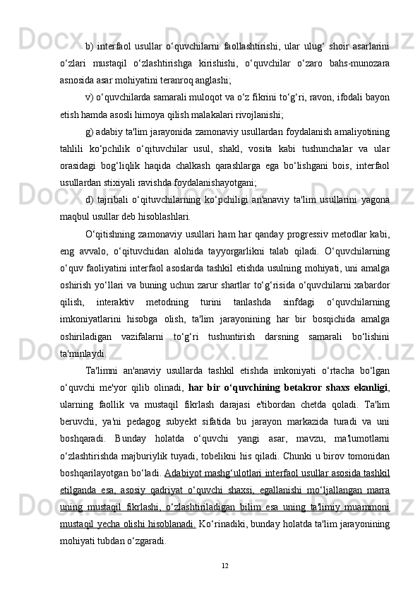 b)   interfaol   usullar   o‘quvchilarni   faollashtirishi,   ular   ulug‘   shoir   asarlarini
o‘zlari   mustaqil   o‘zlashtirishga   kirishishi,   o‘quvchilar   o‘zaro   bahs-munozara
asnosida asar mohiyatini teranroq anglashi; 
v) o‘quvchilarda samarali muloqot va o‘z fikrini to‘g‘ri, ravon, ifodali bayon
etish hamda asosli himoya qilish malakalari rivojlanishi; 
g) adabiy ta'lim jarayonida zamonaviy usullardan foydalanish amaliyotining
tahlili   ko‘pchilik   o‘qituvchilar   usul,   shakl,   vosita   kabi   tushunchalar   va   ular
orasidagi   bog‘liqlik   haqida   chalkash   qarashlarga   ega   bo‘lishgani   bois,   interfaol
usullardan stixiyali ravishda foydalanishayotgani; 
d)   tajribali   o‘qituvchilarning   ko‘pchiligi   an'anaviy   ta'lim   usullarini   yagona
maqbul usullar deb hisoblashlari.
O‘qitishning  zamonaviy  usullari  ham  har  qanday  progressiv   metodlar  kabi,
eng   avvalo,   o‘qituvchidan   alohida   tayyorgarlikni   talab   qiladi.   O‘quvchilarning
o‘quv faoliyatini interfaol asoslarda tashkil etishda usulning mohiyati, uni amalga
oshirish yo‘llari va buning uchun zarur shartlar to‘g‘risida o‘quvchilarni xabardor
qilish,   interaktiv   metodning   turini   tanlashda   sinfdagi   o‘quvchilarning
imkoniyatlarini   hisobga   olish,   ta'lim   jarayonining   har   bir   bosqichida   amalga
oshiriladigan   vazifalarni   to‘g‘ri   tushuntirish   darsning   samarali   bo‘lishini
ta'minlaydi.  
Ta'limni   an'anaviy   usullarda   tashkil   etishda   imkoniyati   o‘rtacha   bo‘lgan
o‘quvchi   me'yor   qilib   olinadi,   har   bir   o‘quvchining   betakror   shaxs   ekanligi ,
ularning   faollik   va   mustaqil   fikrlash   darajasi   e'tibordan   chetda   qoladi.   Ta'lim
beruvchi,   ya'ni   pedagog   subyekt   sifatida   bu   jarayon   markazida   turadi   va   uni
boshqaradi.   Bunday   holatda   o‘quvchi   yangi   asar,   mavzu,   ma'lumotlarni
o‘zlashtirishda majburiylik tuyadi, tobelikni his qiladi. Chunki u birov tomonidan
boshqarilayotgan bo‘ladi.   Adabiyot mashg‘ulotlari interfaol usullar asosida tashkil
etilganda   esa,   asosiy   qadriyat   o‘quvchi   shaxsi,   egallanishi   mo‘ljallangan   marra
uning   mustaqil   fikrlashi,   o‘zlashtiriladigan   bilim   esa   uning   ta'limiy   muammoni
mustaqil yecha olishi hisoblanadi.  Ko‘rinadiki, bunday holatda ta'lim jarayonining
mohiyati tubdan o‘zgaradi.
12 